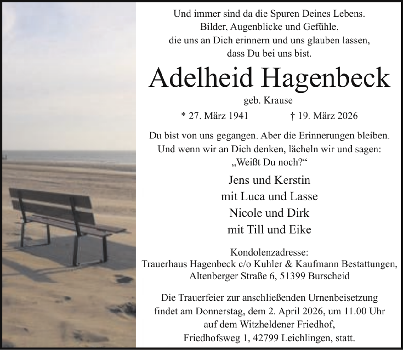 <p>Und immer sind da die Spuren Deines Lebens.<br />Bilder, Augenblicke und Gefühle,<br />die uns an Dich erinnern und uns glauben lassen,<br />dass Du bei uns bist.</p><p>Adelheid Hagenbeck<br />geb. Krause</p><p>* 27. März 1941</p><p>† 19. März 2026</p><p>Du bist von uns gegangen. Aber die Erinnerungen bleiben.<br />Und wenn wir an Dich denken, lächeln wir und sagen:<br />„Weißt Du noch?“</p><p>Jens und Kerstin<br />mit Luca und Lasse<br />Nicole und Dirk<br />mit Till und Eike<br />Kondolenzadresse:<br />Trauerhaus Hagenbeck c/o Kuhler &amp; Kaufmann Bestattungen,<br />Altenberger Straße 6, 51399 Burscheid<br />Die Trauerfeier zur anschließenden Urnenbeisetzung<br />findet am Donnerstag, dem 2. April 2026, um 11.00 Uhr<br />auf dem Witzheldener Friedhof,<br />Friedhofsweg 1, 42799 Leichlingen, statt.</p>