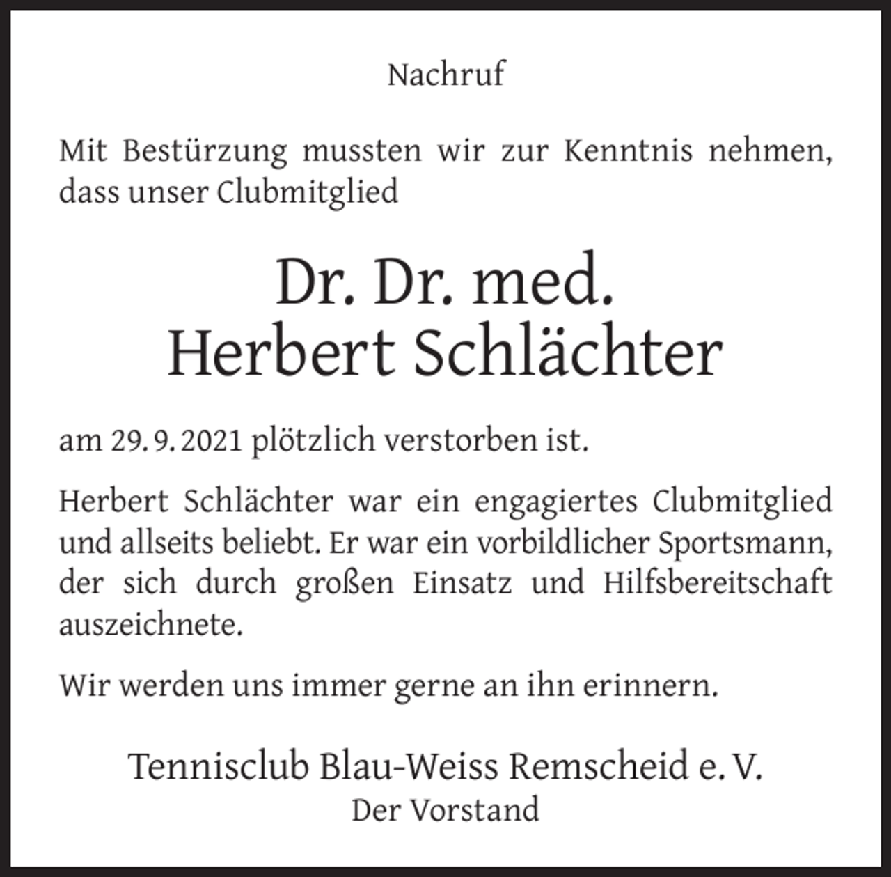 <p>Nachruf<br />Mit Bestürzung mussten wir zur Kenntnis nehmen,<br />dass unser Clubmitglied</p><p>Dr. Dr. med.<br />Herbert Schlächter<br />am 29. 9. 2021 plötzlich verstorben ist.<br />Herbert Schlächter war ein engagiertes Clubmitglied<br />und allseits beliebt. Er war ein vorbildlicher Sportsmann,<br />der sich durch großen Einsatz und Hilfsbereitschaft<br />auszeichnete.<br />Wir werden uns immer gerne an ihn erinnern.</p><p>Tennisclub Blau-Weiss Remscheid e. V.<br />Der Vorstand</p>