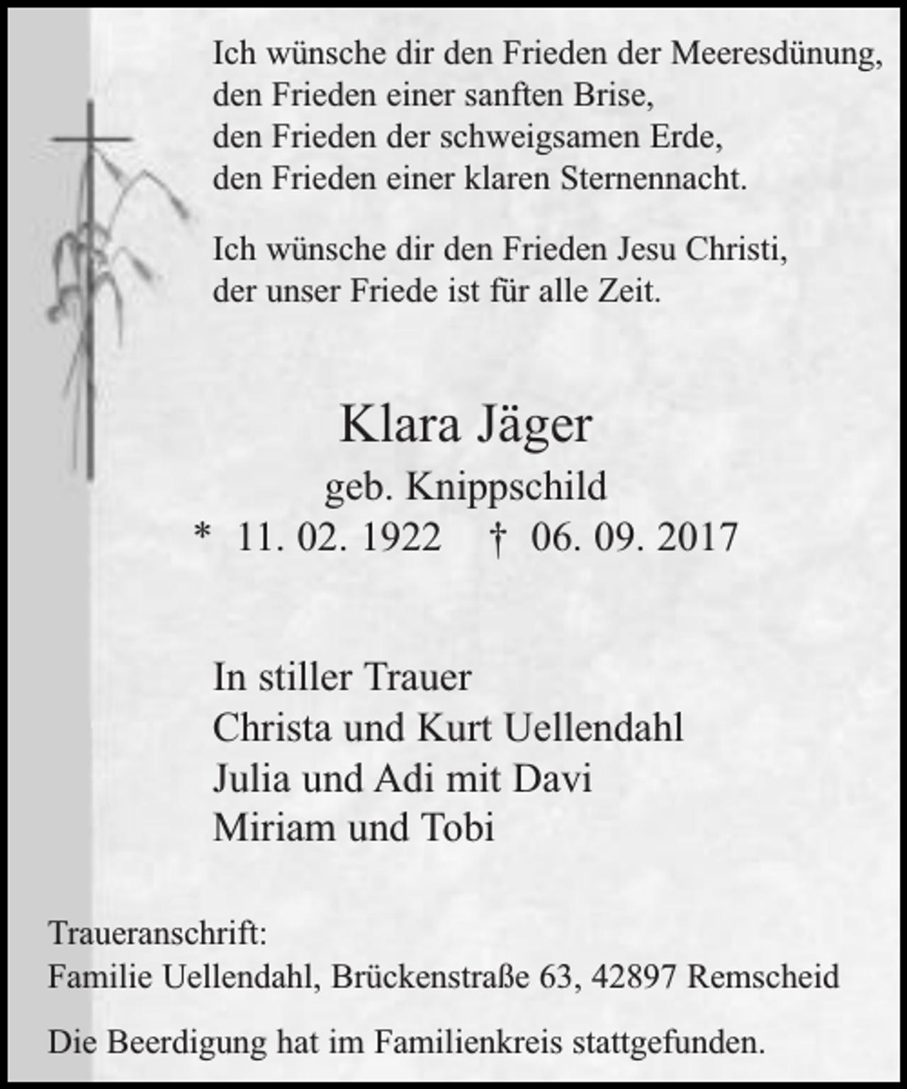 <p>Ich wünsche dir den Frieden der Meeresdünung,<br />den Frieden einer sanften Brise,<br />den Frieden der schweigsamen Erde,<br />den Frieden einer klaren Sternennacht.<br />Ich wünsche dir den Frieden Jesu Christi,<br />der unser Friede ist für alle Zeit.</p><p>Klara Jäger</p><p>geb. Knippschild<br />* 11. 02. 1922 † 06. 09. 2017<br />In stiller Trauer<br />Christa und Kurt Uellendahl<br />Julia und Adi mit Davi<br />Miriam und Tobi<br />Traueranschrift:<br />Familie Uellendahl, Brückenstraße 63, 42897 Remscheid<br />Die Beerdigung hat im Familienkreis stattgefunden.</p>