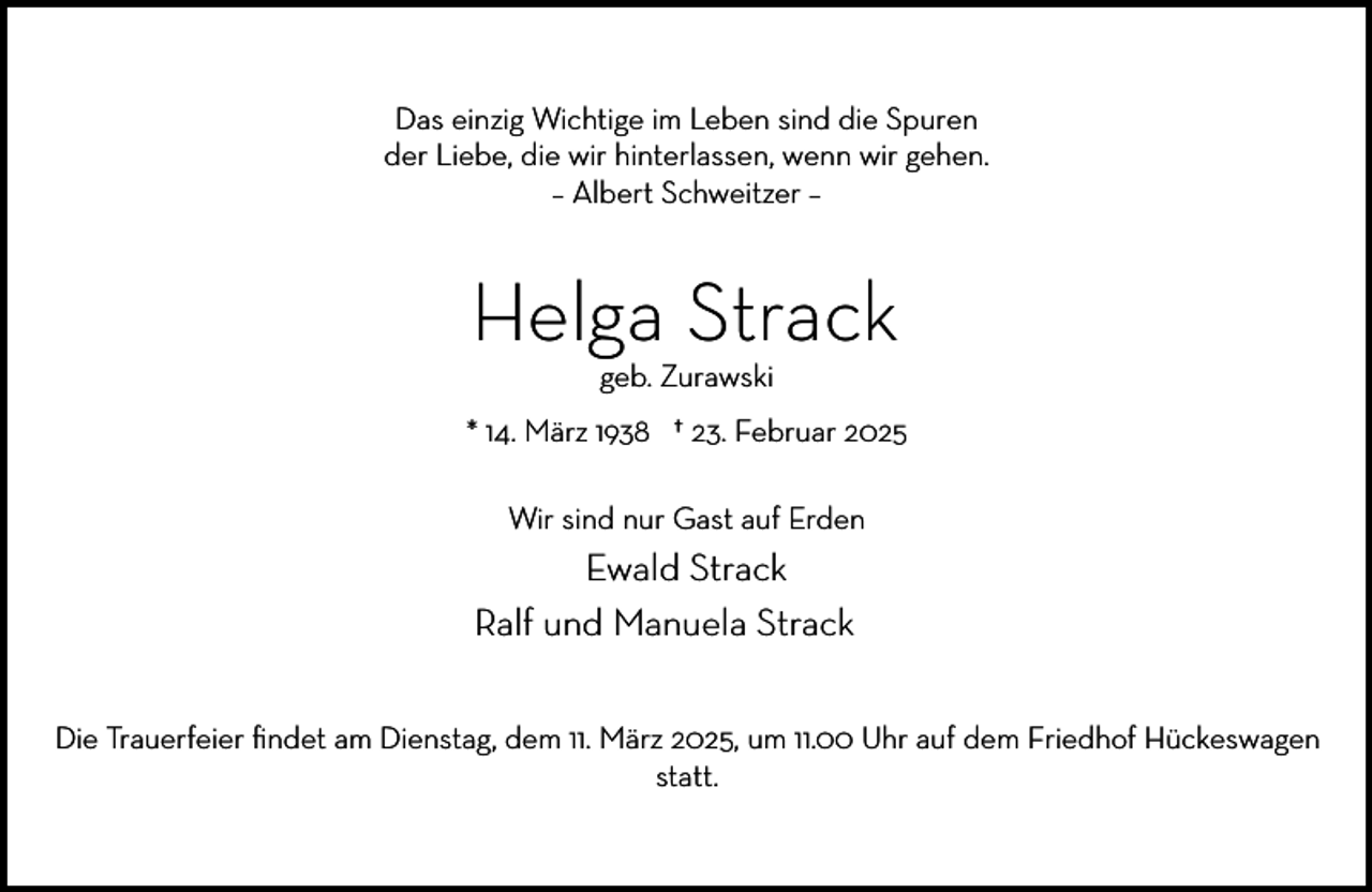 <p>Das einzig Wichtige im Leben sind die Spuren<br />der Liebe, die wir hinterlassen, wenn wir gehen.<br />– Albert Schweitzer –</p><p>Helga Strack<br />geb. Zurawski</p><p>* 14. März 1938 † 23. Februar 2025<br />Wir sind nur Gast auf Erden</p><p>Ewald Strack<br />Ralf und Manuela Strack<br />Die Trauerfeier ﬁndet am Dienstag, dem 11. März 2025, um 11.00 Uhr auf dem Friedhof Hückeswagen<br />statt.</p>