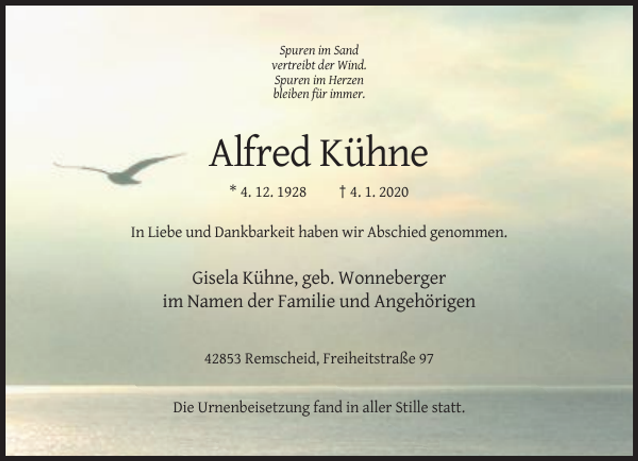 <p>Spuren im Sand<br />vertreibt der Wind.<br />Spuren im Herzen<br />bleiben für immer.</p><p>Alfred Kühne<br />* 4. 12. 1928</p><p>† 4. 1. 2020</p><p>In Liebe und Dankbarkeit haben wir Abschied genommen.</p><p>Gisela Kühne, geb. Wonneberger<br />im Namen der Familie und Angehörigen</p><p>42853 Remscheid, Freiheitstraße 97</p><p>Die Urnenbeisetzung fand in aller Stille statt.</p>