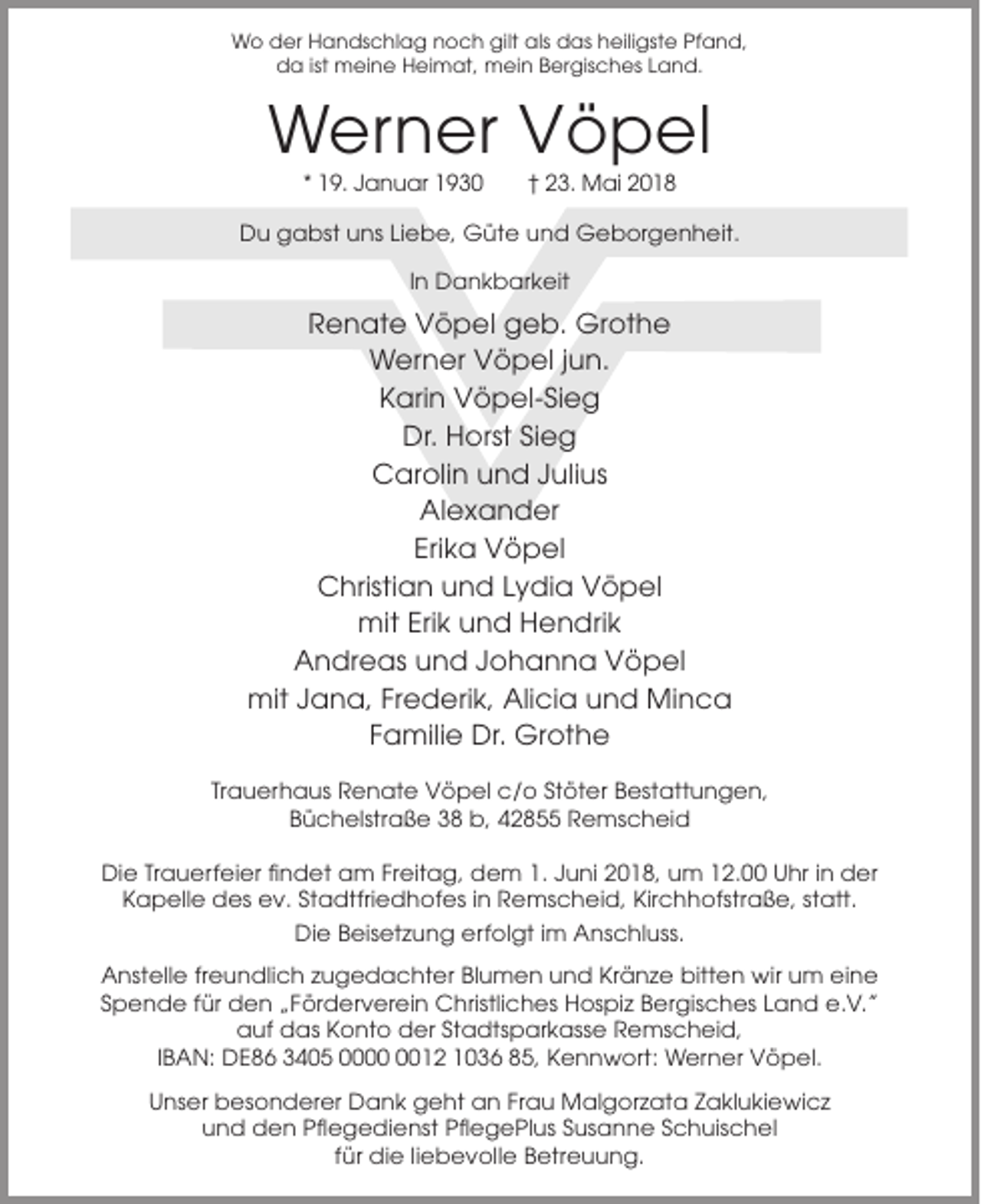 <p>Wo der Handschlag noch gilt als das heiligste Pfand,<br />da ist meine Heimat, mein Bergisches Land.</p><p>Werner Vöpel<br />* 19. Januar 1930</p><p>† 23. Mai 2018</p><p>Du gabst uns Liebe, Güte und Geborgenheit.<br />In Dankbarkeit</p><p>Renate Vöpel geb. Grothe<br />Werner Vöpel jun.<br />Karin Vöpel-Sieg<br />Dr. Horst Sieg<br />Carolin und Julius<br />Alexander<br />Erika Vöpel<br />Christian und Lydia Vöpel<br />mit Erik und Hendrik<br />Andreas und Johanna Vöpel<br />mit Jana, Frederik, Alicia und Minca<br />Familie Dr. Grothe<br />Trauerhaus Renate Vöpel c/o Stöter Bestattungen,<br />Büchelstraße 38 b, 42855 Remscheid<br />Die Trauerfeier findet am Freitag, dem 1. Juni 2018, um 12.00 Uhr in der<br />Kapelle des ev. Stadtfriedhofes in Remscheid, Kirchhofstraße, statt.<br />Die Beisetzung erfolgt im Anschluss.<br />Anstelle freundlich zugedachter Blumen und Kränze bitten wir um eine<br />Spende für den „Förderverein Christliches Hospiz Bergisches Land e.V.”<br />auf das Konto der Stadtsparkasse Remscheid,<br />IBAN: DE86 3405 0012 1036 85, Kennwort: Werner Vöpel.<br />Unser besonderer Dank geht an Frau Malgorzata Zaklukiewicz<br />und den Pflegedienst PflegePlus Susanne Schuischel<br />für die liebevolle Betreuung.</p>