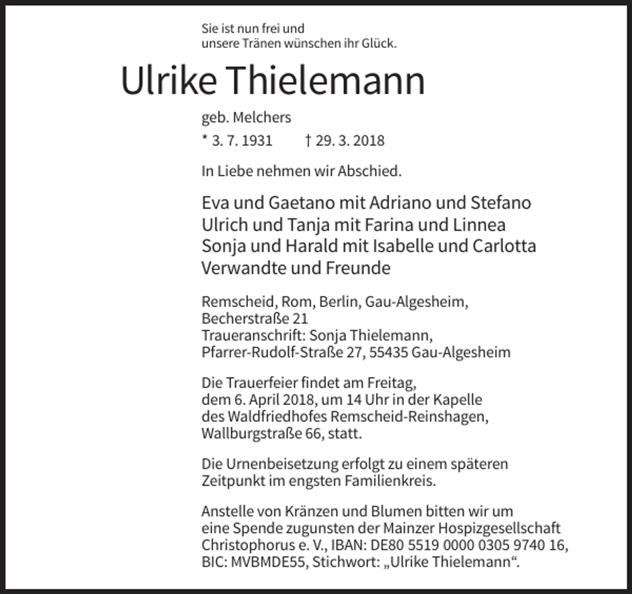 <p>Sie ist nun frei und<br />unsere Tränen wünschen ihr Glück.</p><p>Ulrike Thielemann<br />geb. Melchers<br />* 3. 7. 1931<br />† 29. 3. 2018<br />In Liebe nehmen wir Abschied.</p><p>Eva und Gaetano mit Adriano und Stefano<br />Ulrich und Tanja mit Farina und Linnea<br />Sonja und Harald mit Isabelle und Carlotta<br />Verwandte und Freunde<br />Remscheid, Rom, Berlin, Gau-Algesheim,<br />Becherstraße 21<br />Traueranschrift: Sonja Thielemann,<br />Pfarrer-Rudolf-Straße 27, 55435 Gau-Algesheim<br />Die Trauerfeier findet am Freitag,<br />dem 6. April 2018, um 14 Uhr in der Kapelle<br />des Waldfriedhofes Remscheid-Reinshagen,<br />Wallburgstraße 66, statt.<br />Die Urnenbeisetzung erfolgt zu einem späteren<br />Zeitpunkt im engsten Familienkreis.<br />Anstelle von Kränzen und Blumen bitten wir um<br />eine Spende zugunsten der Mainzer Hospizgesellschaft<br />Christophorus e. V., IBAN: DE80 5519 000305 9740 16,<br />BIC: MVBMDE55, Stichwort: „Ulrike Thielemann“.</p>