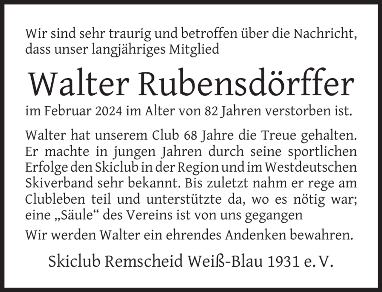 <p>Wir sind sehr traurig und betroffen über die Nachricht,<br />dass unser langjähriges Mitglied</p><p>Walter Rubensdörffer</p><p>im Februar 2024 im Alter von 82 Jahren verstorben ist.</p><p>Walter hat unserem Club 68 Jahre die Treue gehalten.<br />Er machte in jungen Jahren durch seine sportlichen<br />Erfolge den Skiclub in der Region und im Westdeutschen<br />Skiverband sehr bekannt. Bis zuletzt nahm er rege am<br />Clubleben teil und unterstützte da, wo es nötig war;<br />eine „Säule“ des Vereins ist von uns gegangen<br />Wir werden Walter ein ehrendes Andenken bewahren.</p><p>Skiclub Remscheid Weiß-Blau 1931 e. V.</p>