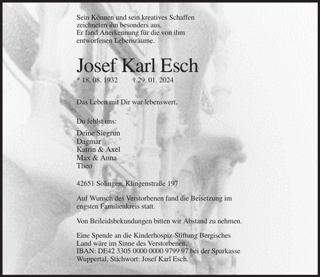 <p>Sein Können und sein kreatives Schaffen<br />zeichneten ihn besonders aus.<br />Er fand Anerkennung für die von ihm<br />entworfenen Lebensräume.</p><p>Josef Karl Esch<br />* 18. 08. 1932</p><p>† 29. 01. 2024</p><p>Das Leben mit Dir war lebenswert.<br />Du fehlst uns:</p><p>Deine Siegrun<br />Dagmar<br />Katrin &amp; Axel<br />Max &amp; Anna<br />Theo<br />42651 Solingen, Klingenstraße 197<br />Auf Wunsch des Verstorbenen fand die Beisetzung im<br />engsten Familienkreis statt.<br />Von Beileidsbekundungen bitten wir Abstand zu nehmen.<br />Eine Spende an die Kinderhospiz-Stiftung Bergisches<br />Land wäre im Sinne des Verstorbenen,<br />IBAN: DE42 3305 9797 bei der Sparkasse<br />Wuppertal, Stichwort: Josef Karl Esch.</p>