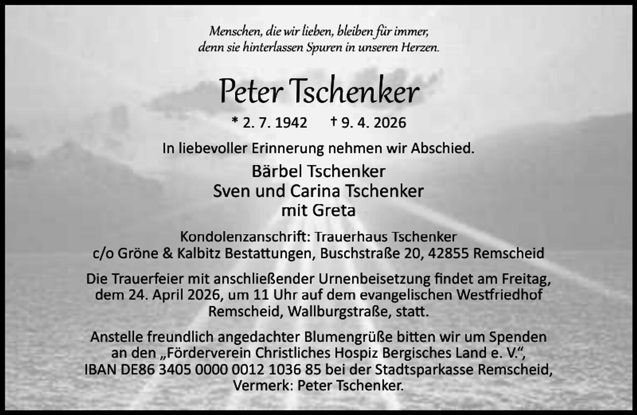 <p>Menschen, die wir lieben, bleiben f r immer,<br />denn sie hinterlassen Spuren in unseren Herzen.</p><p>Peter Tschenker<br />* 2. 7. 1942</p><p>† 9. 4. 2026</p><p>In liebevoller Erinnerung nehmen wir Abschied.</p><p>Bärbel Tschenker<br />Sven und Carina Tschenker<br />mit Greta</p><p>Kondolenzanschri : Trauerhaus Tschenker<br />c/o Gröne &amp; Kalbitz Besta ungen, Buschstraße 20, 42855 Remscheid<br />Die Trauerfeier mit anschließender Urnenbeisetzung ﬁndet am Freitag,<br />dem 24. April 2026, um 11 Uhr auf dem evangelischen Wes riedhof<br />Remscheid, Wallburgstraße, sta .<br />Anstelle freundlich angedachter Blumengrüße bi en wir um Spenden<br />an den „Förderverein Christliches Hospiz Bergisches Land e. V.“,<br />IBAN DE86 3405 0012 1036 85 bei der Stadtsparkasse Remscheid,<br />Vermerk: Peter Tschenker.</p>