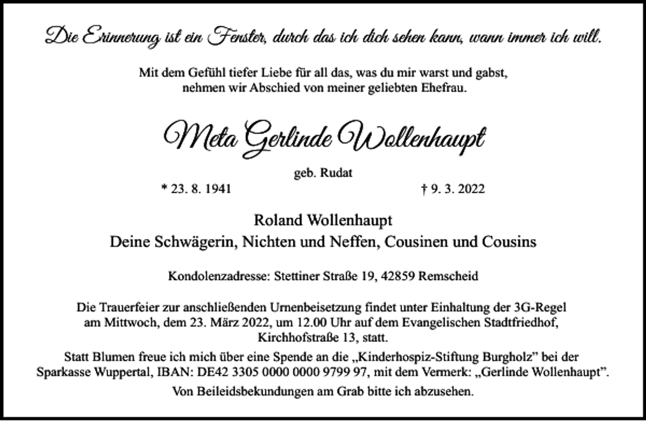 <p>Die Erinnerung ist ein Fenster, durch das ich dich sehen kann, wann immer ich will.<br />Mit dem Gefühl tiefer Liebe für all das, was du mir warst und gabst,<br />nehmen wir Abschied von meiner geliebten Ehefrau.</p><p>Meta Gerlinde Wollenhaupt<br />* 23. 8. 1941</p><p>geb. Rudat</p><p>† 9. 3. 2022</p><p>Roland Wollenhaupt<br />Deine Schwägerin, Nichten und Neffen, Cousinen und Cousins<br />Kondolenzadresse: Stettiner Straße 19, 42859 Remscheid<br />Die Trauerfeier zur anschließenden Urnenbeisetzung findet unter Einhaltung der 3G-Regel<br />am Mittwoch, dem 23. März 2022, um 12.00 Uhr auf dem Evangelischen Stadtfriedhof,<br />Kirchhofstraße 13, statt.<br />Statt Blumen freue ich mich über eine Spende an die „Kinderhospiz-Stiftung Burgholz” bei der<br />Sparkasse Wuppertal, IBAN: DE42 3305 9797, mit dem Vermerk: „Gerlinde Wollenhaupt”.<br />Von Beileidsbekundungen am Grab bitte ich abzusehen.</p>