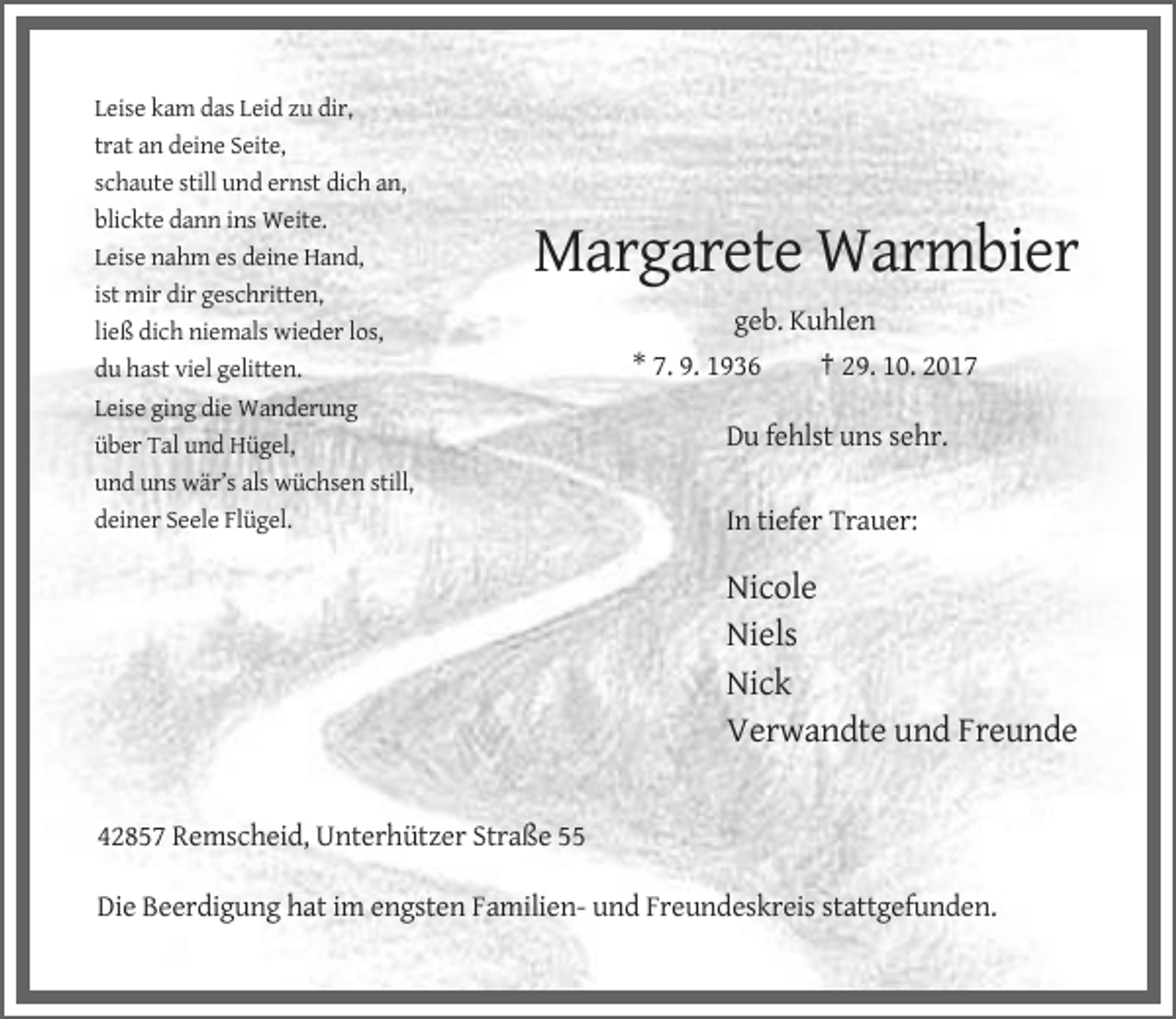 <p>Leise kam das Leid zu dir,<br />trat an deine Seite,<br />schaute still und ernst dich an,<br />blickte dann ins Weite.<br />Leise nahm es deine Hand,<br />ist mir dir geschritten,<br />ließ dich niemals wieder los,<br />du hast viel gelitten.<br />Leise ging die Wanderung<br />über Tal und Hügel,<br />und uns wär’s als wüchsen still,<br />deiner Seele Flügel.</p><p>Margarete Warmbier<br />geb. Kuhlen<br />* 7. 9. 1936<br />† 29. 10. 2017<br />Du fehlst uns sehr.<br />In tiefer Trauer:</p><p>Nicole<br />Niels<br />Nick<br />Verwandte und Freunde</p><p>42857 Remscheid, Unterhützer Straße 55<br />Die Beerdigung hat im engsten Familien- und Freundeskreis stattgefunden.</p>