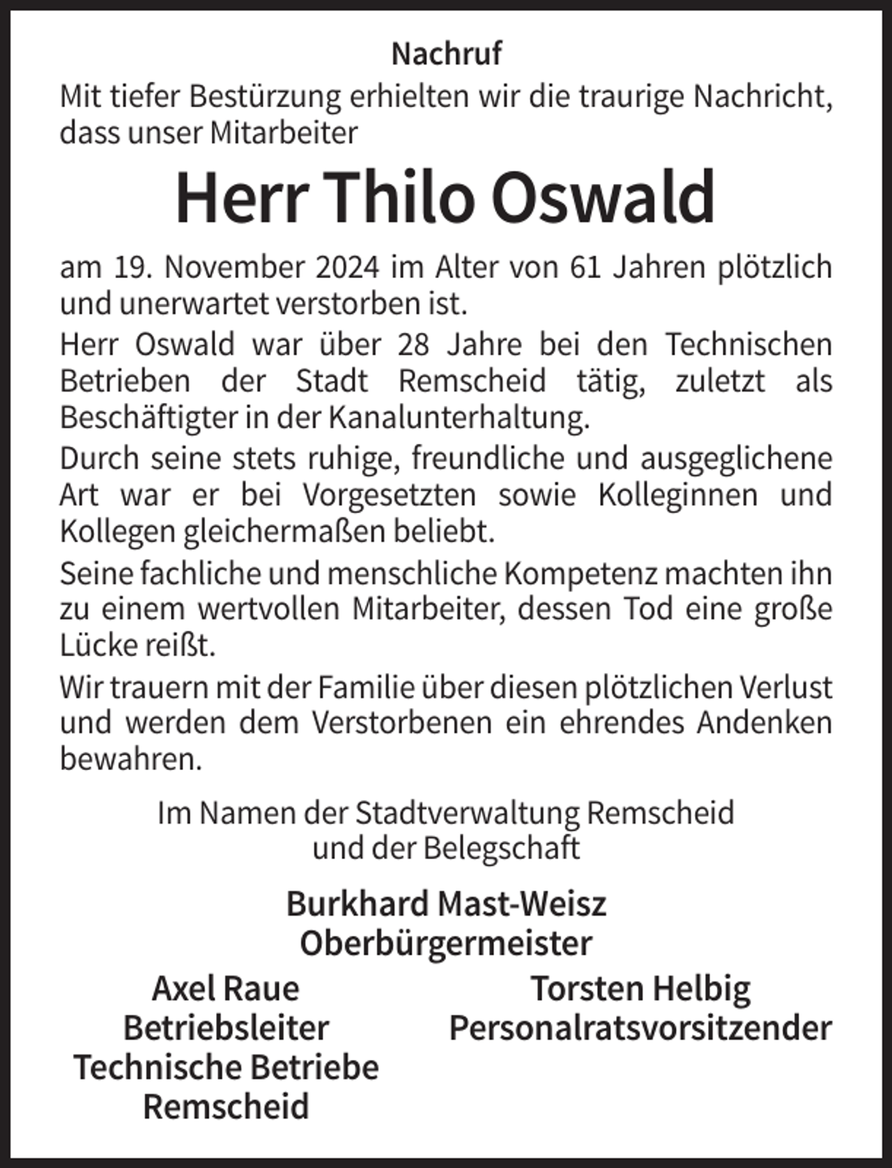 <p>Nachruf<br />Mit tiefer Bestürzung erhielten wir die traurige Nachricht,<br />dass unser Mitarbeiter</p><p>Herr Thilo Oswald<br />am 19. November 2024 im Alter von 61 Jahren plötzlich<br />und unerwartet verstorben ist.<br />Herr Oswald war über 28 Jahre bei den Technischen<br />Betrieben der Stadt Remscheid tätig, zuletzt als<br />Beschäftigter in der Kanalunterhaltung.<br />Durch seine stets ruhige, freundliche und ausgeglichene<br />Art war er bei Vorgesetzten sowie Kolleginnen und<br />Kollegen gleichermaßen beliebt.<br />Seine fachliche und menschliche Kompetenz machten ihn<br />zu einem wertvollen Mitarbeiter, dessen Tod eine große<br />Lücke reißt.<br />Wir trauern mit der Familie über diesen plötzlichen Verlust<br />und werden dem Verstorbenen ein ehrendes Andenken<br />bewahren.<br />Im Namen der Stadtverwaltung Remscheid<br />und der Belegschaft</p><p>Burkhard Mast-Weisz<br />Oberbürgermeister<br />Axel Raue<br />Torsten Helbig<br />Betriebsleiter<br />Personalratsvorsitzender<br />Technische Betriebe<br />Remscheid</p>