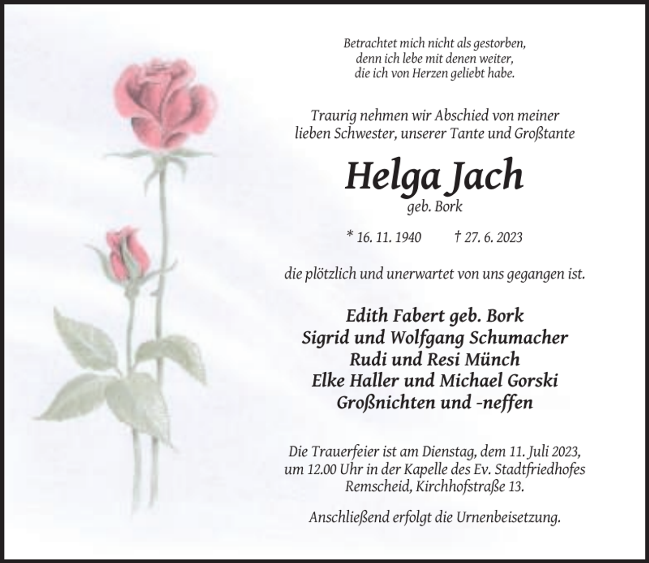 <p>Betrachtet mich nicht als gestorben,<br />denn ich lebe mit denen weiter,<br />die ich von Herzen geliebt habe.</p><p>Traurig nehmen wir Abschied von meiner<br />lieben Schwester, unserer Tante und Großtante</p><p>Helga Jach<br />geb. Bork<br />* 16. 11. 1940</p><p>† 27. 6. 2023</p><p>die plötzlich und unerwartet von uns gegangen ist.</p><p>Edith Fabert geb. Bork<br />Sigrid und Wolfgang Schumacher<br />Rudi und Resi Münch<br />Elke Haller und Michael Gorski<br />Großnichten und -neffen<br />Die Trauerfeier ist am Dienstag, dem 11. Juli 2023,<br />um 12.00 Uhr in der Kapelle des Ev. Stadtfriedhofes<br />Remscheid, Kirchhofstraße 13.<br />Anschließend erfolgt die Urnenbeisetzung.</p>