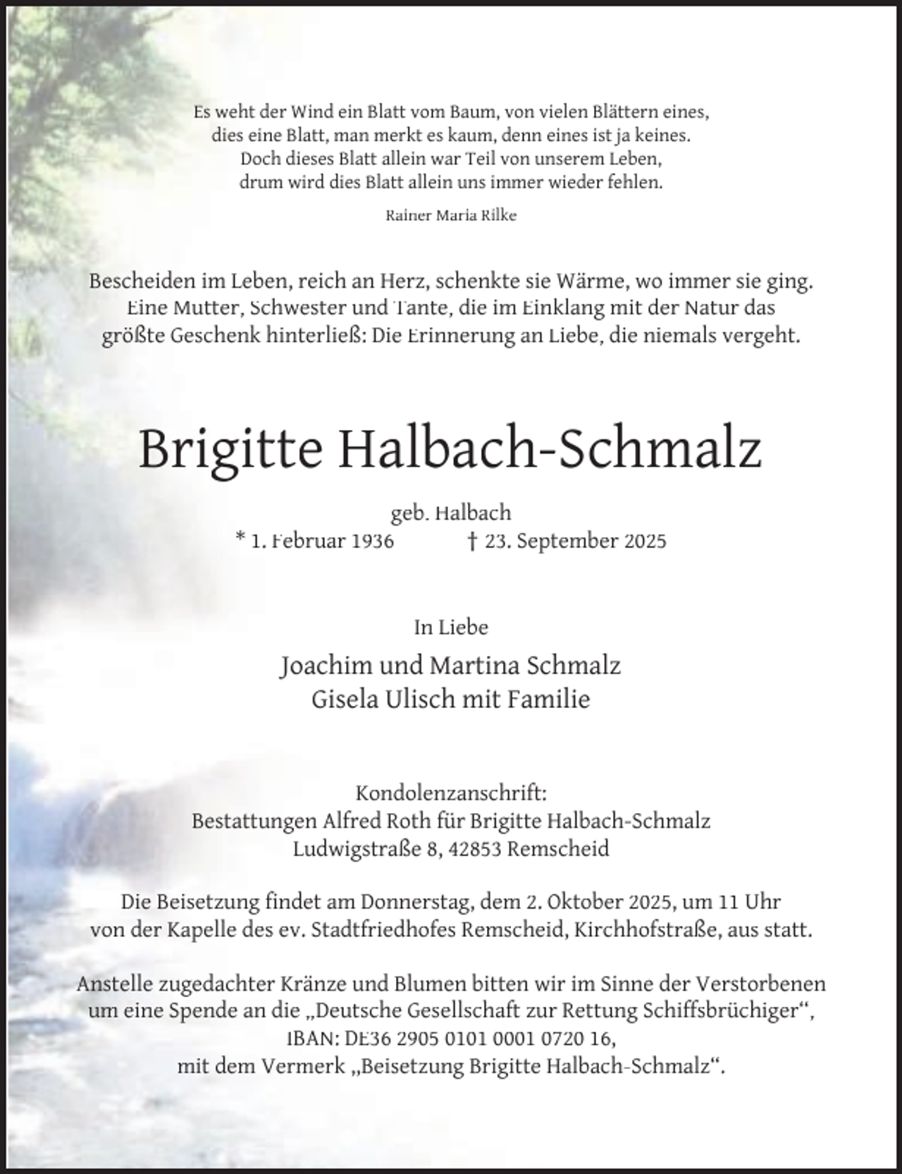 <p>Es weht der Wind ein Blatt vom Baum, von vielen Blättern eines,<br />dies eine Blatt, man merkt es kaum, denn eines ist ja keines.<br />Doch dieses Blatt allein war Teil von unserem Leben,<br />drum wird dies Blatt allein uns immer wieder fehlen.<br />Rainer Maria Rilke</p><p>Bescheiden im Leben, reich an Herz, schenkte sie Wärme, wo immer sie ging.<br />Eine Mutter, Schwester und Tante, die im Einklang mit der Natur das<br />größte Geschenk hinterließ: Die Erinnerung an Liebe, die niemals vergeht.</p><p>Brigitte Halbach-Schmalz<br />geb. Halbach<br />* 1. Februar 1936<br />† 23. September 2025<br />In Liebe</p><p>Joachim und Martina Schmalz<br />Gisela Ulisch mit Familie<br />Kondolenzanschrift:<br />Bestattungen Alfred Roth für Brigitte Halbach-Schmalz<br />Ludwigstraße 8, 42853 Remscheid<br />Die Beisetzung ﬁndet am Donnerstag, dem 2. Oktober 2025, um 11 Uhr<br />von der Kapelle des ev. Stadtfriedhofes Remscheid, Kirchhofstraße, aus statt.<br />Anstelle zugedachter Kränze und Blumen bitten wir im Sinne der Verstorbenen<br />um eine Spende an die „Deutsche Gesellschaft zur Rettung Schiffsbrüchiger‘‘,<br />IBAN: DE36 2905 0101 0001 0720 16,<br />mit dem Vermerk ,,Beisetzung Brigitte Halbach-Schmalz“.</p>