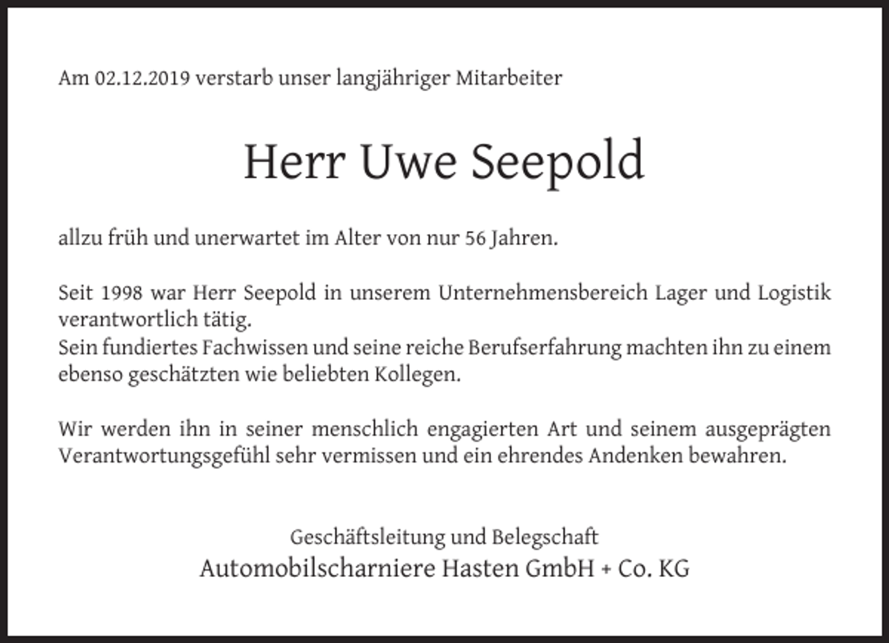 <p>Am 02.12.2019 verstarb unser langjähriger Mitarbeiter</p><p>Herr Uwe Seepold<br />allzu früh und unerwartet im Alter von nur 56 Jahren.<br />Seit 1998 war Herr Seepold in unserem Unternehmensbereich Lager und Logistik<br />verantwortlich tätig.<br />Sein fundiertes Fachwissen und seine reiche Berufserfahrung machten ihn zu einem<br />ebenso geschätzten wie beliebten Kollegen.<br />Wir werden ihn in seiner menschlich engagierten Art und seinem ausgeprägten<br />Verantwortungsgefühl sehr vermissen und ein ehrendes Andenken bewahren.<br />Geschäftsleitung und Belegschaft</p><p>Automobilscharniere Hasten GmbH + Co. KG</p>