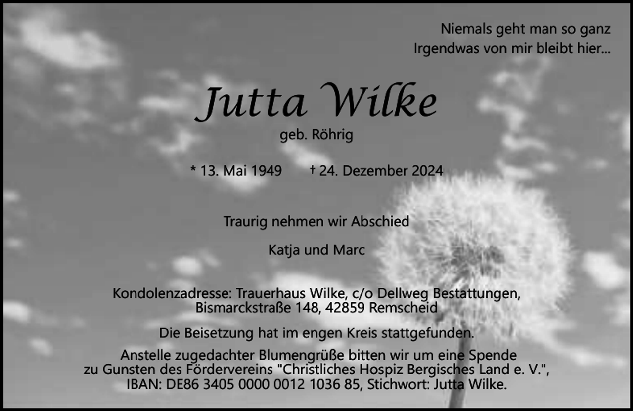 <p>Niemals geht man so ganz<br />Irgendwas von mir bleibt hier...</p><p>Jutta Wilke<br />geb. Röhrig</p><p>* 13. Mai 1949</p><p>† 24. Dezember 2024</p><p>Traurig nehmen wir Abschied<br />Katja und Marc<br />Kondolenzadresse: Trauerhaus Wilke, c/o Dellweg Bestattungen,<br />Bismarckstraße 148, 42859 Remscheid<br />Die Beisetzung hat im engen Kreis stattgefunden.<br />Anstelle zugedachter Blumengrüße bitten wir um eine Spende<br />zu Gunsten des Fördervereins "Christliches Hospiz Bergisches Land e. V.",<br />IBAN: DE86 3405 0012 1036 85, Stichwort: Jutta Wilke.</p>