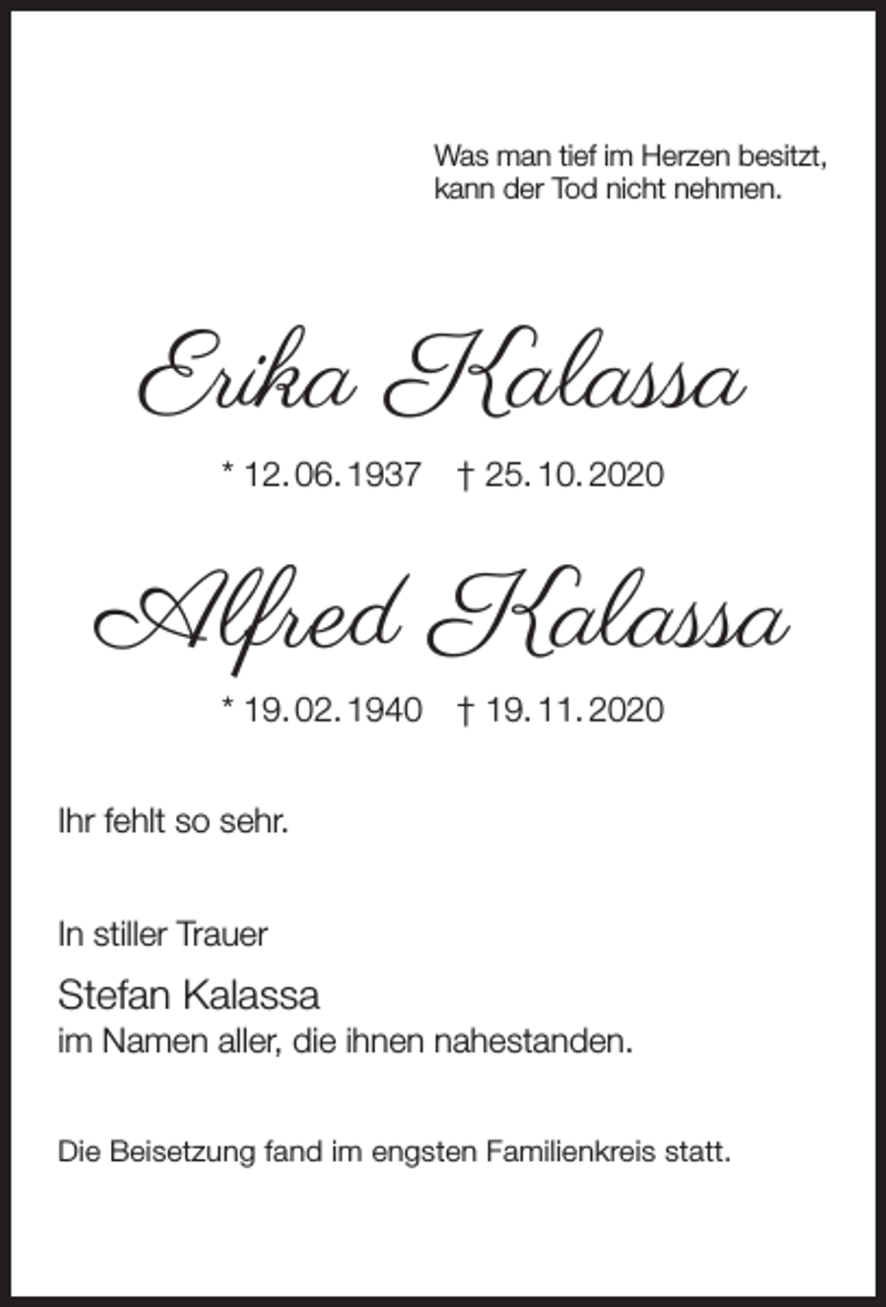 <p>Was man tief im Herzen besitzt,<br />kann der Tod nicht nehmen.</p><p>Erika Kalassa<br />* 12. 06. 1937</p><p>† 25. 10. 2020</p><p>Alfred Kalassa<br />* 19. 02. 1940</p><p>† 19. 11. 2020</p><p>Ihr fehlt so sehr.<br />In stiller Trauer</p><p>Stefan Kalassa</p><p>im Namen aller, die ihnen nahestanden.<br />Die Beisetzung fand im engsten Familienkreis statt.</p>