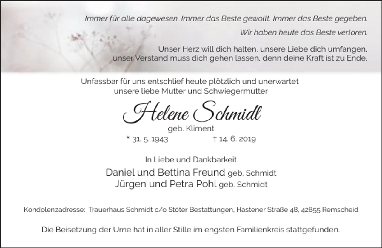 <p>Immer für alle dagewesen. Immer das Beste gewollt. Immer das Beste gegeben.<br />Wir haben heute das Beste verloren.<br />Unser Herz will dich halten, unsere Liebe dich umfangen,<br />unser Verstand muss dich gehen lassen, denn deine Kraft ist zu Ende.<br />Unfassbar für uns entschlief heute plötzlich und unerwartet<br />unsere liebe Mutter und Schwiegermutter</p><p>Helene Schmidt<br />geb. Kliment<br />* 31. 5. 1943<br />† 14. 6. 2019<br />In Liebe und Dankbarkeit</p><p>Daniel und Bettina Freund geb. Schmidt<br />Jürgen und Petra Pohl geb. Schmidt<br />Kondolenzadresse: Trauerhaus Schmidt c/o Stöter Bestattungen, Hastener Straße 48, 42855 Remscheid</p><p>Die Beisetzung der Urne hat in aller Stille im engsten Familienkreis stattgefunden.</p>
