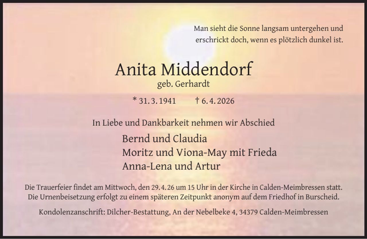 <p>Man sieht die Sonne langsam untergehen und<br />erschrickt doch, wenn es plötzlich dunkel ist.</p><p>Anita Middendorf<br />geb. Gerhardt</p><p>* 31. 3. 1941</p><p>† 6. 4. 2026</p><p>In Liebe und Dankbarkeit nehmen wir Abschied</p><p>Bernd und Claudia<br />Moritz und Viona-May mit Frieda<br />Anna-Lena und Artur<br />Die Trauerfeier ﬁndet am Mittwoch, den 29. 4. 26 um 15 Uhr in der Kirche in Calden-Meimbressen statt.<br />Die Urnenbeisetzung erfolgt zu einem späteren Zeitpunkt anonym auf dem Friedhof in Burscheid.<br />Kondolenzanschrift: Dilcher-Bestattung, An der Nebelbeke 4, 34379 Calden-Meimbressen</p>