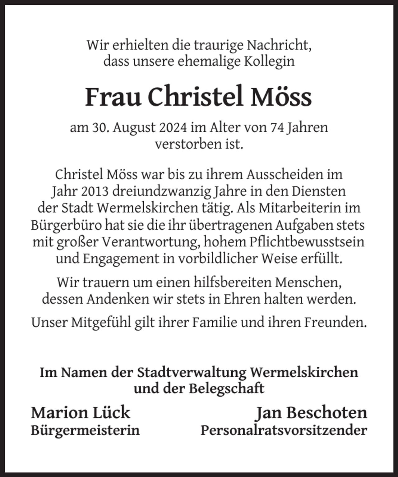 <p>Wir erhielten die traurige Nachricht,<br />dass unsere ehemalige Kollegin</p><p>Frau Christel Möss<br />am 30. August 2024 im Alter von 74 Jahren<br />verstorben ist.<br />Christel Möss war bis zu ihrem Ausscheiden im<br />Jahr 2013 dreiundzwanzig Jahre in den Diensten<br />der Stadt Wermelskirchen tätig. Als Mitarbeiterin im<br />Bürgerbüro hat sie die ihr übertragenen Aufgaben stets<br />mit großer Verantwortung, hohem Pflichtbewusstsein<br />und Engagement in vorbildlicher Weise erfüllt.<br />Wir trauern um einen hilfsbereiten Menschen,<br />dessen Andenken wir stets in Ehren halten werden.<br />Unser Mitgefühl gilt ihrer Familie und ihren Freunden.</p><p>Im Namen der Stadtverwaltung Wermelskirchen<br />und der Belegschaft</p><p>Marion Lück<br />Bürgermeisterin</p><p>Jan Beschoten<br />Personalratsvorsitzender</p>