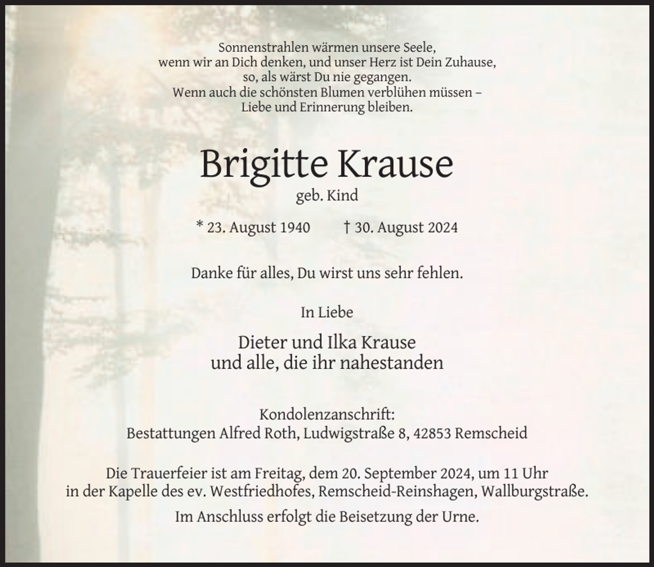 <p>Sonnenstrahlen wärmen unsere Seele,<br />wenn wir an Dich denken, und unser Herz ist Dein Zuhause,<br />so, als wärst Du nie gegangen.<br />Wenn auch die schönsten Blumen verblühen müssen –<br />Liebe und Erinnerung bleiben.</p><p>Brigitte Krause<br />geb. Kind<br />* 23. August 1940</p><p>† 30. August 2024</p><p>Danke für alles, Du wirst uns sehr fehlen.<br />In Liebe</p><p>Dieter und Ilka Krause<br />und alle, die ihr nahestanden<br />Kondolenzanschrift:<br />Bestattungen Alfred Roth, Ludwigstraße 8, 42853 Remscheid<br />Die Trauerfeier ist am Freitag, dem 20. September 2024, um 11 Uhr<br />in der Kapelle des ev. Westfriedhofes, Remscheid-Reinshagen, Wallburgstraße.<br />Im Anschluss erfolgt die Beisetzung der Urne.</p>