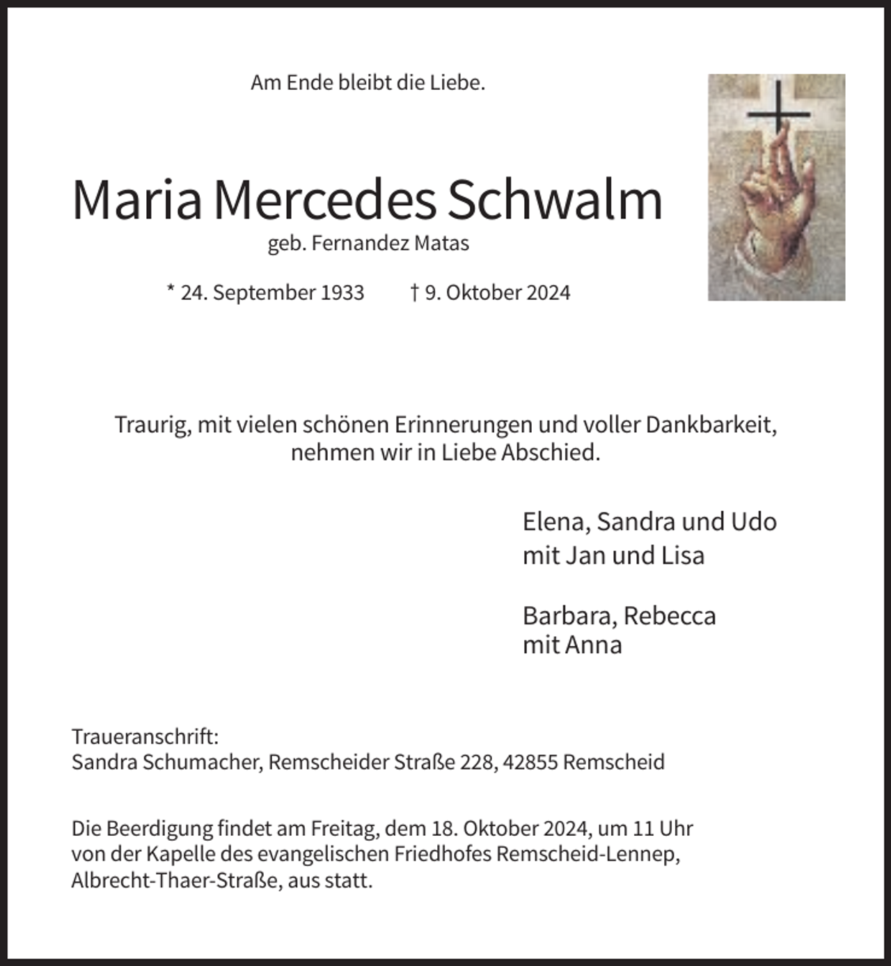 <p>Am Ende bleibt die Liebe.</p><p>Maria Mercedes Schwalm<br />geb. Fernandez Matas<br />* 24. September 1933</p><p>† 9. Oktober 2024</p><p>Traurig, mit vielen schönen Erinnerungen und voller Dankbarkeit,<br />nehmen wir in Liebe Abschied.</p><p>Elena, Sandra und Udo<br />mit Jan und Lisa<br />Barbara, Rebecca<br />mit Anna</p><p>Traueranschrift:<br />Sandra Schumacher, Remscheider Straße 228, 42855 Remscheid<br />Die Beerdigung findet am Freitag, dem 18. Oktober 2024, um 11 Uhr<br />von der Kapelle des evangelischen Friedhofes Remscheid-Lennep,<br />Albrecht-Thaer-Straße, aus statt.</p>
