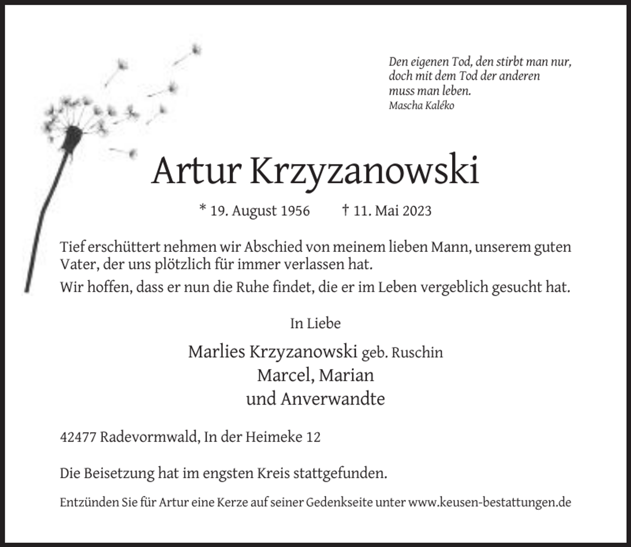 <p>Den eigenen Tod, den stirbt man nur,<br />doch mit dem Tod der anderen<br />muss man leben.<br />Mascha Kaléko</p><p>Artur Krzyzanowski<br />* 19. August 1956</p><p>† 11. Mai 2023</p><p>Tief erschüttert nehmen wir Abschied von meinem lieben Mann, unserem guten<br />Vater, der uns plötzlich für immer verlassen hat.<br />Wir hoffen, dass er nun die Ruhe findet, die er im Leben vergeblich gesucht hat.<br />In Liebe</p><p>Marlies Krzyzanowski geb. Ruschin<br />Marcel, Marian<br />und Anverwandte<br />42477 Radevormwald, In der Heimeke 12<br />Die Beisetzung hat im engsten Kreis stattgefunden.<br />Entzünden Sie für Artur eine Kerze auf seiner Gedenkseite unter www.keusen-bestattungen.de</p>