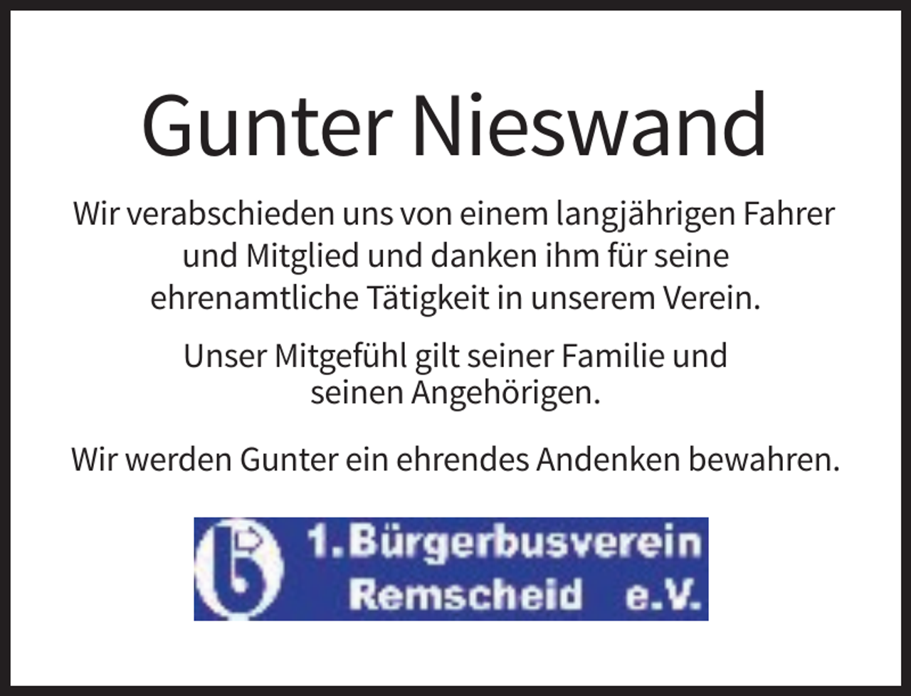 <p>Gunter Nieswand<br />Wir verabschieden uns von einem langjährigen Fahrer<br />und Mitglied und danken ihm für seine<br />ehrenamtliche Tätigkeit in unserem Verein.<br />Unser Mitgefühl gilt seiner Familie und<br />seinen Angehörigen.<br />Wir werden Gunter ein ehrendes Andenken bewahren.</p>
