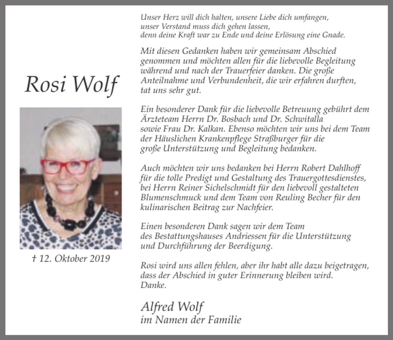 <p>Unser Herz will dich halten, unsere Liebe dich umfangen,<br />unser Verstand muss dich gehen lassen,<br />denn deine Kraft war zu Ende und deine Erlösung eine Gnade.</p><p>Rosi Wolf</p><p>Mit diesen Gedanken haben wir gemeinsam Abschied<br />genommen und möchten allen für die liebevolle Begleitung<br />während und nach der Trauerfeier danken. Die große<br />Anteilnahme und Verbundenheit, die wir erfahren durften,<br />tat uns sehr gut.<br />Ein besonderer Dank für die liebevolle Betreuung gebührt dem<br />Ärzteteam Herrn Dr. Bosbach und Dr. Schwitalla<br />sowie Frau Dr. Kalkan. Ebenso möchten wir uns bei dem Team<br />der Häuslichen Krankenpflege Straßburger für die<br />große Unterstützung und Begleitung bedanken.<br />Auch möchten wir uns bedanken bei Herrn Robert Dahlhoff<br />für die tolle Predigt und Gestaltung des Trauergottesdienstes,<br />bei Herrn Reiner Sichelschmidt für den liebevoll gestalteten<br />Blumenschmuck und dem Team von Reuling Becher für den<br />kulinarischen Beitrag zur Nachfeier.<br />Einen besonderen Dank sagen wir dem Team<br />des Bestattungshauses Andriessen für die Unterstützung<br />und Durchführung der Beerdigung.</p><p>† 12. Oktober 2019</p><p>Rosi wird uns allen fehlen, aber ihr habt alle dazu beigetragen,<br />dass der Abschied in guter Erinnerung bleiben wird.<br />Danke.</p><p>Alfred Wolf</p><p>im Namen der Familie</p>