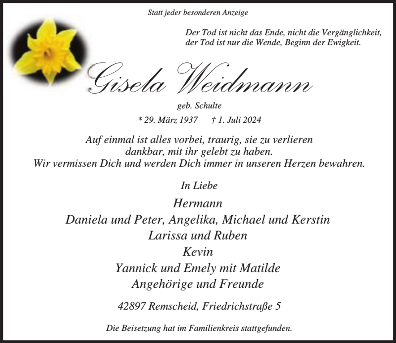 <p>Statt jeder besonderen Anzeige</p><p>Der Tod ist nicht das Ende, nicht die Vergänglichkeit,<br />der Tod ist nur die Wende, Beginn der Ewigkeit.</p><p>Gisela Weidmann<br />geb. Schulte</p><p>* 29. März 1937</p><p>† 1. Juli 2024</p><p>Auf einmal ist alles vorbei, traurig, sie zu verlieren<br />dankbar, mit ihr gelebt zu haben.<br />Wir vermissen Dich und werden Dich immer in unseren Herzen bewahren.<br />In Liebe</p><p>Hermann<br />Daniela und Peter, Angelika, Michael und Kerstin<br />Larissa und Ruben<br />Kevin<br />Yannick und Emely mit Matilde<br />Angehörige und Freunde<br />42897 Remscheid, Friedrichstraße 5<br />Die Beisetzung hat im Familienkreis stattgefunden.</p>