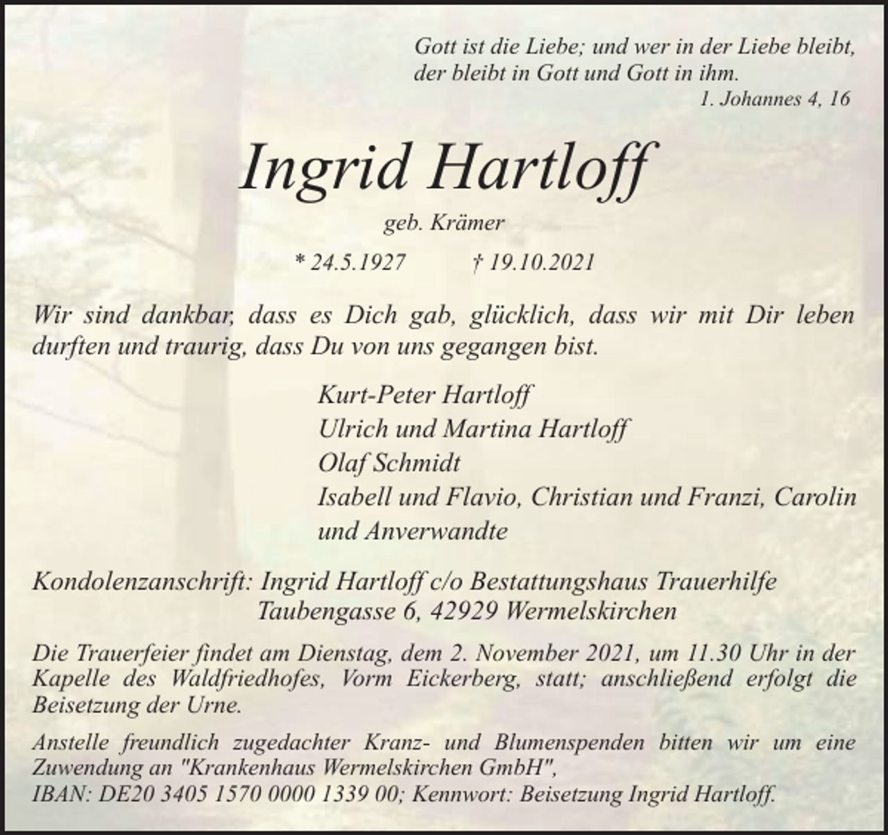 <p>Gott ist die Liebe; und wer in der Liebe bleibt,<br />der bleibt in Gott und Gott in ihm.<br />1. Johannes 4, 16</p><p>Ingrid Hartloff<br />geb. Krämer</p><p>* 24.5.1927</p><p>† 19.10.2021</p><p>Wir sind dankbar, dass es Dich gab, glücklich, dass wir mit Dir leben<br />durften und traurig, dass Du von uns gegangen bist.<br />Kurt-Peter Hartloff<br />Ulrich und Martina Hartloff<br />Olaf Schmidt<br />Isabell und Flavio, Christian und Franzi, Carolin<br />und Anverwandte<br />Kondolenzanschrift: Ingrid Hartloff c/o Bestattungshaus Trauerhilfe<br />Taubengasse 6, 42929 Wermelskirchen<br />Die Trauerfeier findet am Dienstag, dem 2. November 2021, um 11.30 Uhr in der<br />Kapelle des Waldfriedhofes, Vorm Eickerberg, statt; anschließend erfolgt die<br />Beisetzung der Urne.<br />Anstelle freundlich zugedachter Kranz- und Blumenspenden bitten wir um eine<br />Zuwendung an "Krankenhaus Wermelskirchen GmbH",<br />IBAN: DE20 3405 157000 1339 00; Kennwort: Beisetzung Ingrid Hartloff.</p>