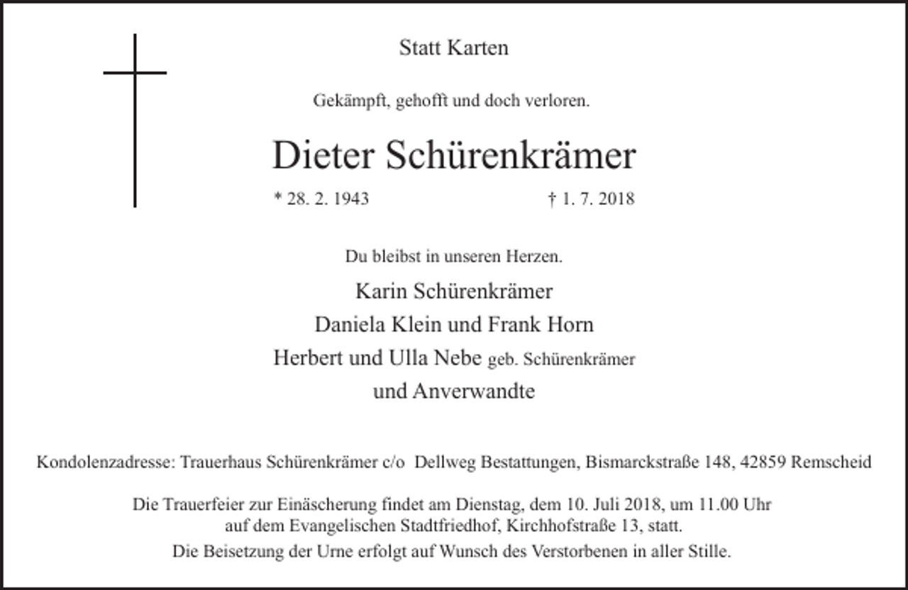 <p>Statt Karten<br />Gekämpft, gehofft und doch verloren.</p><p>Dieter Schürenkrämer<br />* 28. 2. 1943</p><p>† 1. 7. 2018</p><p>Du bleibst in unseren Herzen.</p><p>Karin Schürenkrämer<br />Daniela Klein und Frank Horn<br />Herbert und Ulla Nebe geb. Schürenkrämer<br />und Anverwandte<br />Kondolenzadresse: Trauerhaus Schürenkrämer c/o Dellweg Bestattungen, Bismarckstraße 148, 42859 Remscheid<br />Die Trauerfeier zur Einäscherung findet am Dienstag, dem 10. Juli 2018, um 11.00 Uhr<br />auf dem Evangelischen Stadtfriedhof, Kirchhofstraße 13, statt.<br />Die Beisetzung der Urne erfolgt auf Wunsch des Verstorbenen in aller Stille.</p>
