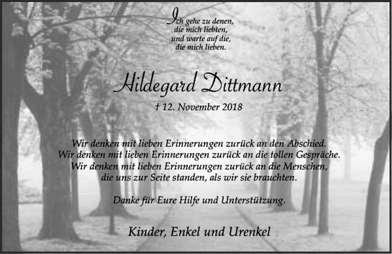 <p>Ich gehe zu denen,<br />die mich liebten,<br />und warte auf die,<br />die mich lieben.</p><p>Hildegard Dittmann<br />† 12. November 2018<br />Wir denken mit lieben Erinnerungen zurück an den Abschied.<br />Wir denken mit lieben Erinnerungen zurück an die tollen Gespräche.<br />Wir denken mit lieben Erinnerungen zurück an die Menschen,<br />die uns zur Seite standen, als wir sie brauchten.<br />Danke für Eure Hilfe und Unterstützung.</p><p>Kinder, Enkel und Urenkel</p>