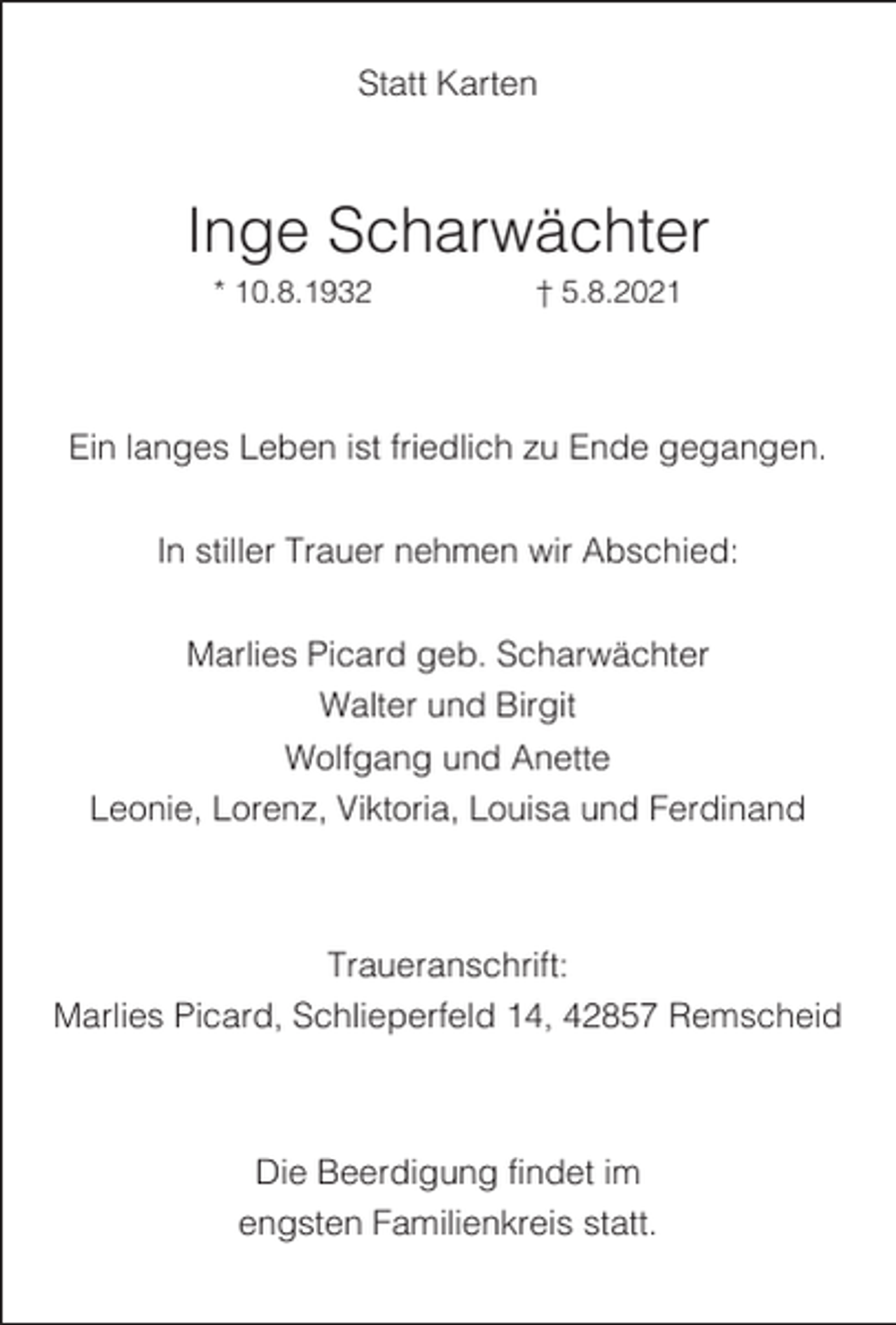 <p>Statt Karten</p><p>Inge Scharwächter<br />* 10.8.1932</p><p>† 5.8.2021</p><p>Ein langes Leben ist friedlich zu Ende gegangen.<br />In stiller Trauer nehmen wir Abschied:<br />Marlies Picard geb. Scharwächter<br />Walter und Birgit<br />Wolfgang und Anette<br />Leonie, Lorenz, Viktoria, Louisa und Ferdinand</p><p>Traueranschrift:<br />Marlies Picard, Schlieperfeld 14, 42857 Remscheid</p><p>Die Beerdigung findet im<br />engsten Familienkreis statt.</p>