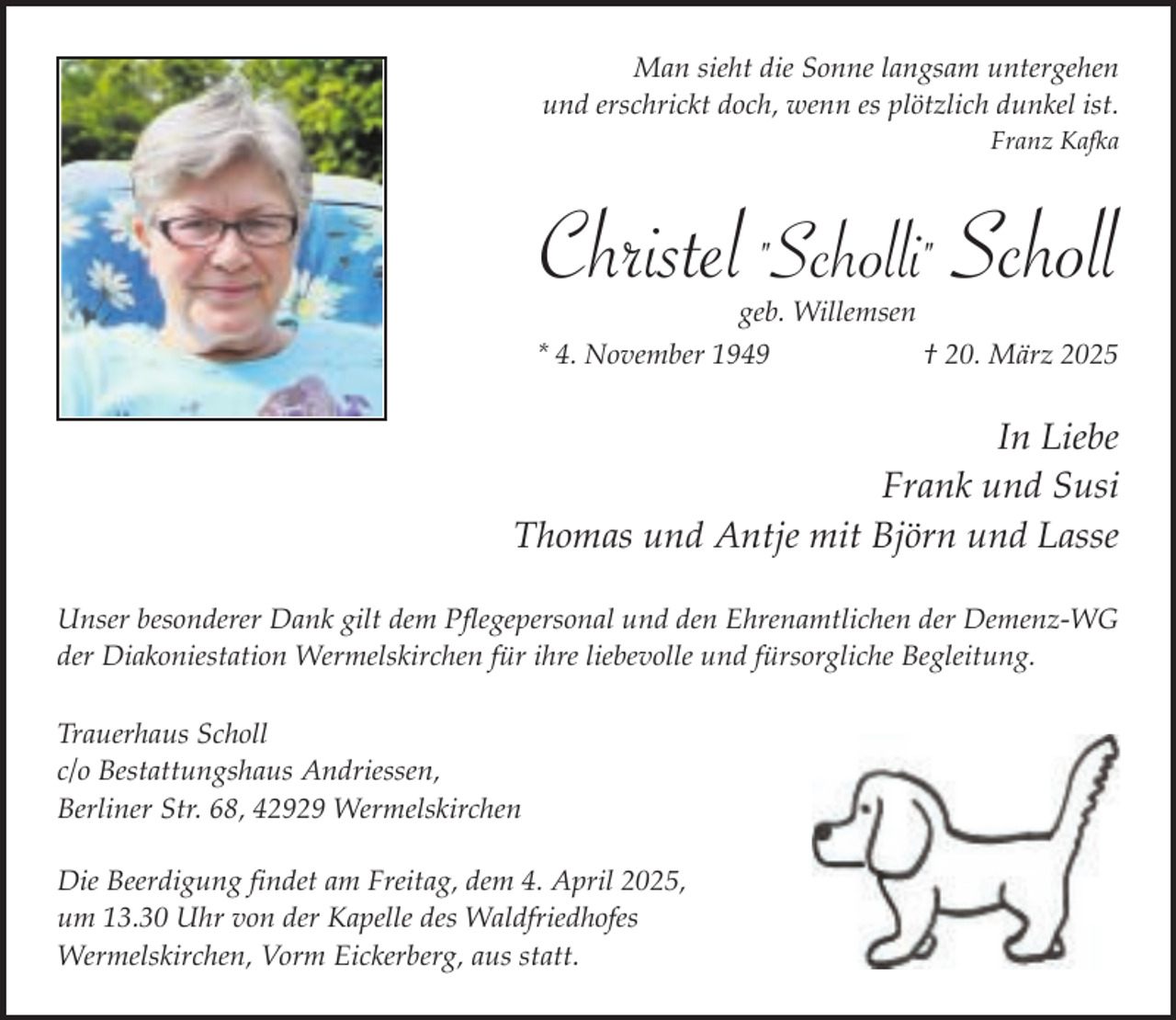<p>Man sieht die Sonne langsam untergehen<br />und erschrickt doch, wenn es plötzlich dunkel ist.<br />Franz Kafka</p><p>Christel "Scholli" Scholl<br />geb. Willemsen</p><p>* 4. November 1949</p><p>† 20. März 2025</p><p>In Liebe<br />Frank und Susi<br />Thomas und Antje mit Björn und Lasse<br />Unser besonderer Dank gilt dem Pflegepersonal und den Ehrenamtlichen der Demenz-WG<br />der Diakoniestation Wermelskirchen für ihre liebevolle und fürsorgliche Begleitung.<br />Trauerhaus Scholl<br />c/o Bestattungshaus Andriessen,<br />Berliner Str. 68, 42929 Wermelskirchen<br />Die Beerdigung findet am Freitag, dem 4. April 2025,<br />um 13.30 Uhr von der Kapelle des Waldfriedhofes<br />Wermelskirchen, Vorm Eickerberg, aus statt.</p>