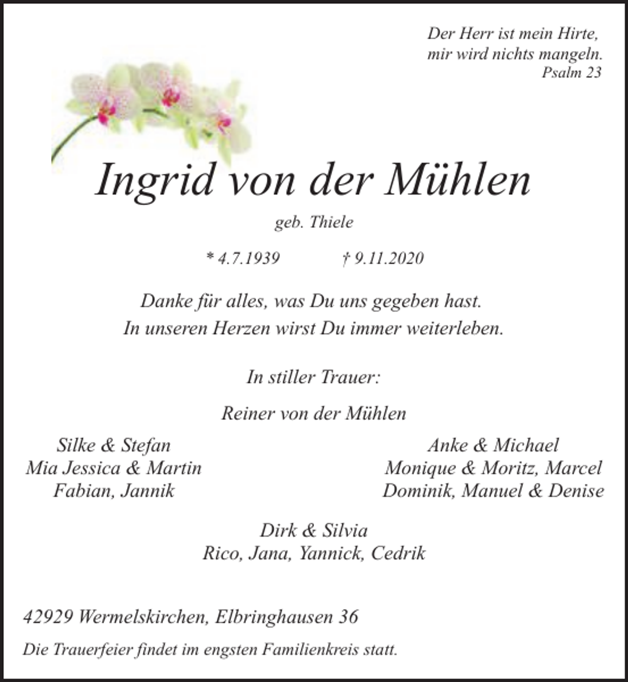 <p>Der Herr ist mein Hirte,<br />mir wird nichts mangeln.<br />Psalm 23</p><p>Ingrid von der Mühlen<br />geb. Thiele</p><p>* 4.7.1939</p><p>† 9.11.2020</p><p>Danke für alles, was Du uns gegeben hast.<br />In unseren Herzen wirst Du immer weiterleben.<br />In stiller Trauer:<br />Reiner von der Mühlen<br />Silke &amp; Stefan<br />Mia Jessica &amp; Martin<br />Fabian, Jannik</p><p>Anke &amp; Michael<br />Monique &amp; Moritz, Marcel<br />Dominik, Manuel &amp; Denise<br />Dirk &amp; Silvia<br />Rico, Jana, Yannick, Cedrik</p><p>42929 Wermelskirchen, Elbringhausen 36<br />Die Trauerfeier findet im engsten Familienkreis statt.</p>