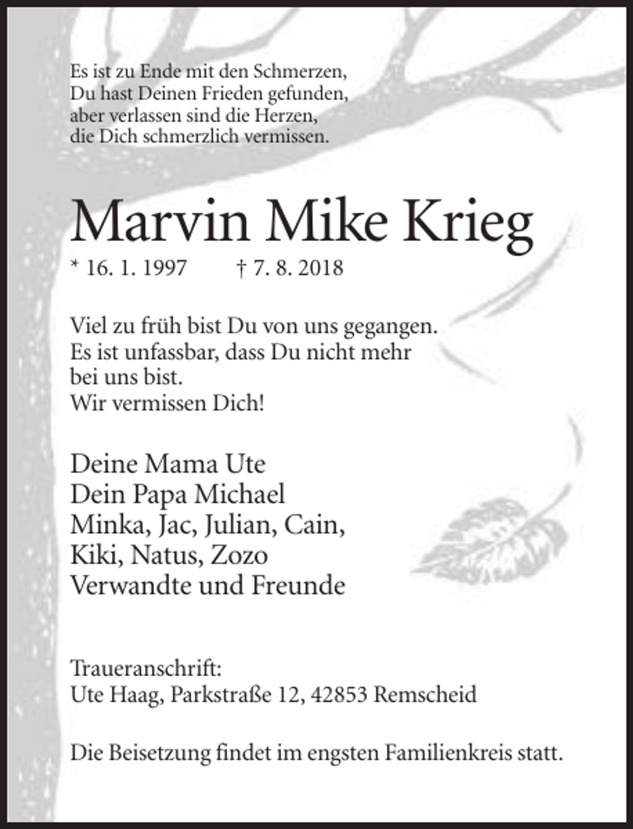 <p>Es ist zu Ende mit den Schmerzen,<br />Du hast Deinen Frieden gefunden,<br />aber verlassen sind die Herzen,<br />die Dich schmerzlich vermissen.</p><p>Marvin Mike Krieg<br />* 16. 1. 1997</p><p>† 7. 8. 2018</p><p>Viel zu früh bist Du von uns gegangen.<br />Es ist unfassbar, dass Du nicht mehr<br />bei uns bist.<br />Wir vermissen Dich!</p><p>Deine Mama Ute<br />Dein Papa Michael<br />Minka, Jac, Julian, Cain,<br />Kiki, Natus, Zozo<br />Verwandte und Freunde<br />Traueranschrift:<br />Ute Haag, Parkstraße 12, 42853 Remscheid<br />Die Beisetzung findet im engsten Familienkreis statt.</p>