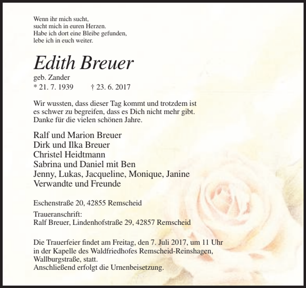 <p>Wenn ihr mich sucht,<br />sucht mich in euren Herzen.<br />Habe ich dort eine Bleibe gefunden,<br />lebe ich in euch weiter.</p><p>Edith Breuer<br />geb. Zander<br />* 21. 7. 1939</p><p>† 23. 6. 2017</p><p>Wir wussten, dass dieser Tag kommt und trotzdem ist<br />es schwer zu begreifen, dass es Dich nicht mehr gibt.<br />Danke für die vielen schönen Jahre.</p><p>Ralf und Marion Breuer<br />Dirk und Ilka Breuer<br />Christel Heidtmann<br />Sabrina und Daniel mit Ben<br />Jenny, Lukas, Jacqueline, Monique, Janine<br />Verwandte und Freunde<br />Eschenstraße 20, 42855 Remscheid<br />Traueranschrift:<br />Ralf Breuer, Lindenhofstraße 29, 42857 Remscheid<br />Die Trauerfeier findet am Freitag, den 7. Juli 2017, um 11 Uhr<br />in der Kapelle des Waldfriedhofes Remscheid-Reinshagen,<br />Wallburgstraße, statt.<br />Anschließend erfolgt die Urnenbeisetzung.</p>