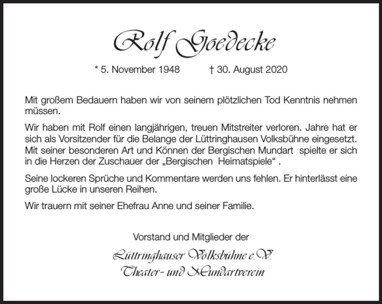 <p>Rolf Goedecke<br />* 5. November 1948</p><p>† 30. August 2020</p><p>Mit großem Bedauern haben wir von seinem plötzlichen Tod Kenntnis nehmen<br />müssen.<br />Wir haben mit Rolf einen langjährigen, treuen Mitstreiter verloren. Jahre hat er<br />sich als Vorsitzender für die Belange der Lüttringhausen Volksbühne eingesetzt.<br />Mit seiner besonderen Art und Können der Bergischen Mundart spielte er sich<br />in die Herzen der Zuschauer der „Bergischen Heimatspiele“ .<br />Seine lockeren Sprüche und Kommentare werden uns fehlen. Er hinterlässt eine<br />große Lücke in unseren Reihen.<br />Wir trauern mit seiner Ehefrau Anne und seiner Familie.<br />Vorstand und Mitglieder der</p><p>Lüttringhauser Volksbühne e.V.<br />Theater- und Mundartverein</p>