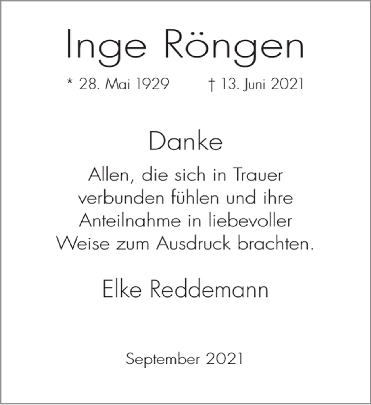 <p>Inge Röngen<br />* 28. Mai 1929</p><p>† 13. Juni 2021</p><p>Danke<br />Allen, die sich in Trauer<br />verbunden fühlen und ihre<br />Anteilnahme in liebevoller<br />Weise zum Ausdruck brachten.</p><p>Elke Reddemann<br />September 2021</p>