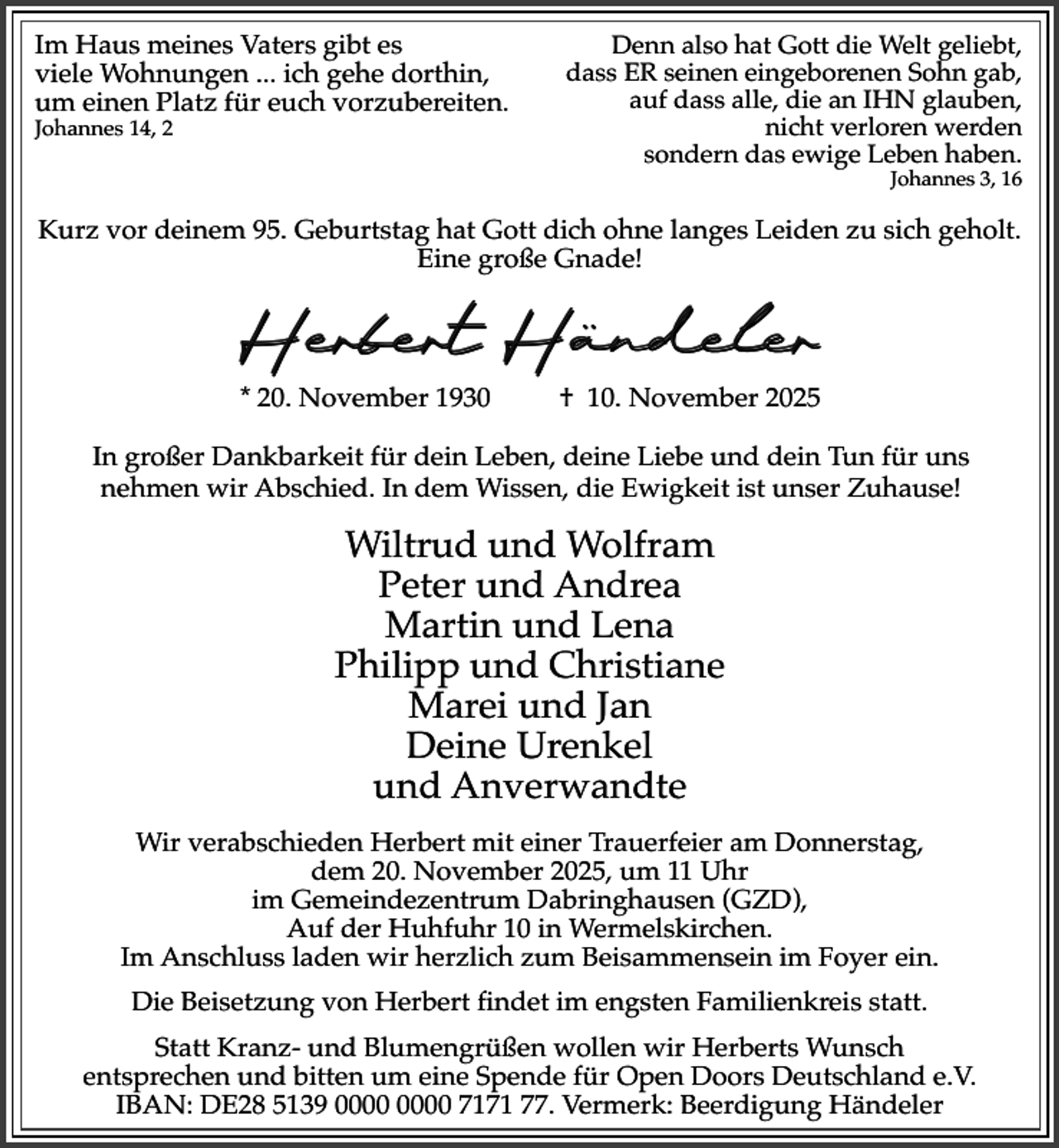 <p>Im Haus meines Vaters gibt es<br />viele Wohnungen ... ich gehe dorthin,<br />um einen Platz für euch vorzubereiten.</p><p>Johannes 14, 2</p><p>Denn also hat Gott die Welt geliebt,<br />dass ER seinen eingeborenen Sohn gab,<br />auf dass alle, die an IHN glauben,<br />nicht verloren werden<br />sondern das ewige Leben haben.<br />Johannes 3, 16</p><p>Kurz vor deinem 95. Geburtstag hat Gott dich ohne langes Leiden zu sich geholt.<br />Eine große Gnade!</p><p>..<br />Herbert Handeler<br />* 20. November 1930</p><p>† 10. November 2025</p><p>In großer Dankbarkeit für dein Leben, deine Liebe und dein Tun für uns<br />nehmen wir Abschied. In dem Wissen, die Ewigkeit ist unser Zuhause!</p><p>Wiltrud und Wolfram<br />Peter und Andrea<br />Martin und Lena<br />Philipp und Christiane<br />Marei und Jan<br />Deine Urenkel<br />und Anverwandte<br />Wir verabschieden Herbert mit einer Trauerfeier am Donnerstag,<br />dem 20. November 2025, um 11 Uhr<br />im Gemeindezentrum Dabringhausen (GZD),<br />Auf der Huhfuhr 10 in Wermelskirchen.<br />Im Anschluss laden wir herzlich zum Beisammensein im Foyer ein.<br />Die Beisetzung von Herbert findet im engsten Familienkreis statt.<br />Statt Kranz- und Blumengrüßen wollen wir Herberts Wunsch<br />entsprechen und bitten um eine Spende für Open Doors Deutschland e.V.<br />IBAN: DE28 5139 7171 77. Vermerk: Beerdigung Händeler</p>