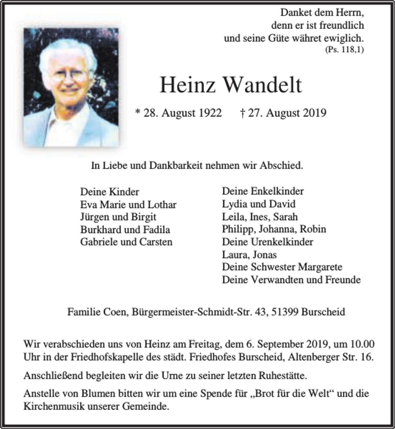 <p>Danket dem Herrn,<br />denn er ist freundlich<br />und seine Güte währet ewiglich.<br />(Ps. 118,1)</p><p>Heinz Wandelt<br />* 28. August 1922</p><p>† 27. August 2019</p><p>In Liebe und Dankbarkeit nehmen wir Abschied.<br />Deine Kinder<br />Eva Marie und Lothar<br />Jürgen und Birgit<br />Burkhard und Fadila<br />Gabriele und Carsten</p><p>Deine Enkelkinder<br />Lydia und David<br />Leila, Ines, Sarah<br />Philipp, Johanna, Robin<br />Deine Urenkelkinder<br />Laura, Jonas<br />Deine Schwester Margarete<br />Deine Verwandten und Freunde</p><p>Familie Coen, Bürgermeister-Schmidt-Str. 43, 51399 Burscheid<br />Wir verabschieden uns von Heinz am Freitag, dem 6. September 2019, um 10.00<br />Uhr in der Friedhofskapelle des städt. Friedhofes Burscheid, Altenberger Str. 16.<br />Anschließend begleiten wir die Urne zu seiner letzten Ruhestätte.<br />Anstelle von Blumen bitten wir um eine Spende für „Brot für die Welt“ und die<br />Kirchenmusik unserer Gemeinde.</p>