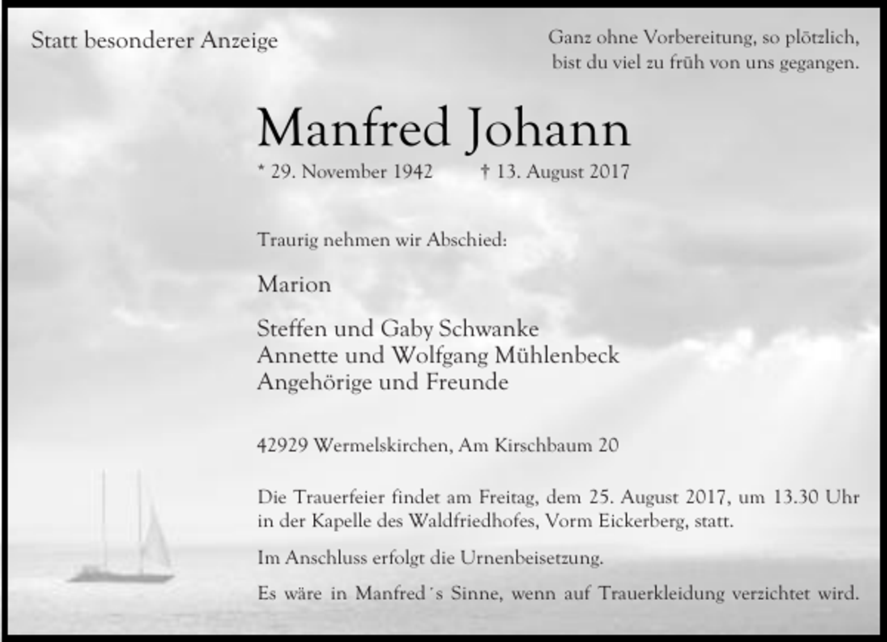 <p>Statt besonderer Anzeige</p><p>Ganz ohne Vorbereitung, so plötzlich,<br />bist du viel zu früh von uns gegangen.</p><p>Manfred Johann<br />* 29. November 1942</p><p>† 13. August 2017</p><p>Traurig nehmen wir Abschied:</p><p>Marion<br />Steffen und Gaby Schwanke<br />Annette und Wolfgang Mühlenbeck<br />Angehörige und Freunde<br />42929 Wermelskirchen, Am Kirschbaum 20<br />Die Trauerfeier findet am Freitag, dem 25. August 2017, um 13.30 Uhr<br />in der Kapelle des Waldfriedhofes, Vorm Eickerberg, statt.<br />Im Anschluss erfolgt die Urnenbeisetzung.<br />Es wäre in Manfred´s Sinne, wenn auf Trauerkleidung verzichtet wird.</p>