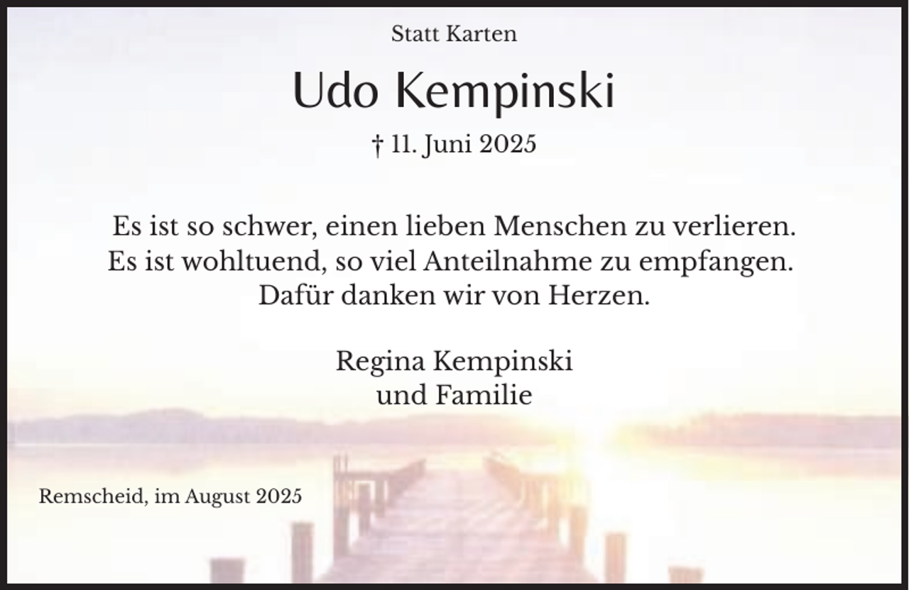 <p>Statt Karten</p><p>Udo Kempinski<br />† 11. Juni 2025</p><p>Es ist so schwer, einen lieben Menschen zu verlieren.<br />Es ist wohltuend, so viel Anteilnahme zu empfangen.<br />Dafür danken wir von Herzen.<br />Regina Kempinski<br />und Familie</p><p>Remscheid, im August 2025</p>