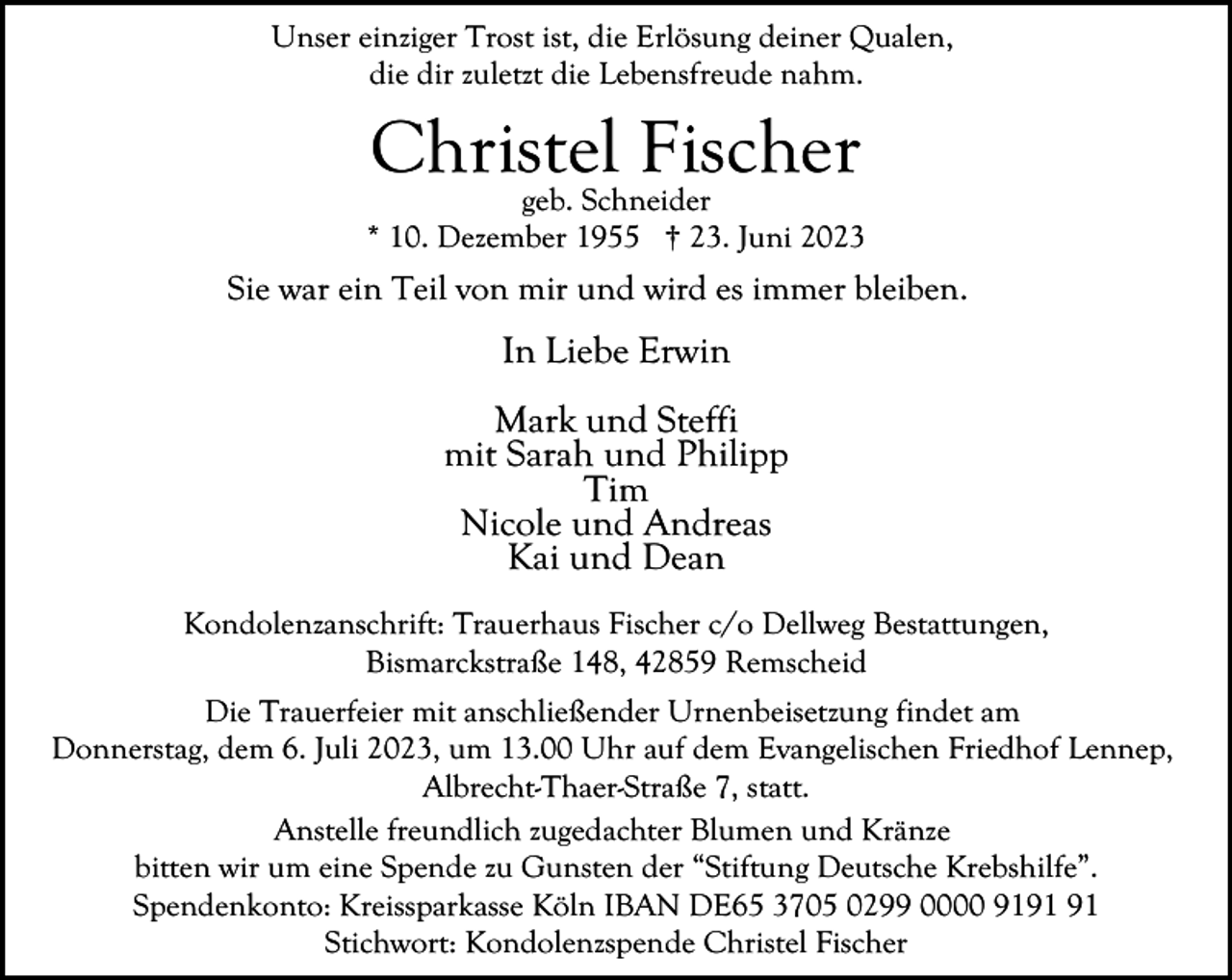 <p>Unser einziger Trost ist, die Erlösung deiner Qualen,<br />die dir zuletzt die Lebensfreude nahm.</p><p>Christel Fischer</p><p>geb. Schneider<br />* 10. Dezember 1955 † 23. Juni 2023</p><p>Sie war ein Teil von mir und wird es immer bleiben.</p><p>In Liebe Erwin<br />Mark und Steffi<br />mit Sarah und Philipp<br />Tim<br />Nicole und Andreas<br />Kai und Dean<br />Kondolenzanschrift: Trauerhaus Fischer c/o Dellweg Bestattungen,<br />Bismarckstraße 148, 42859 Remscheid<br />Die Trauerfeier mit anschließender Urnenbeisetzung findet am<br />Donnerstag, dem 6. Juli 2023, um 13.00 Uhr auf dem Evangelischen Friedhof Lennep,<br />Albrecht-Thaer-Straße 7, statt.<br />Anstelle freundlich zugedachter Blumen und Kränze<br />bitten wir um eine Spende zu Gunsten der “Stiftung Deutsche Krebshilfe”.<br />Spendenkonto: Kreissparkasse Köln IBAN DE65 3705 0299 0000 91<br />Stichwort: Kondolenzspende Christel Fischer</p>