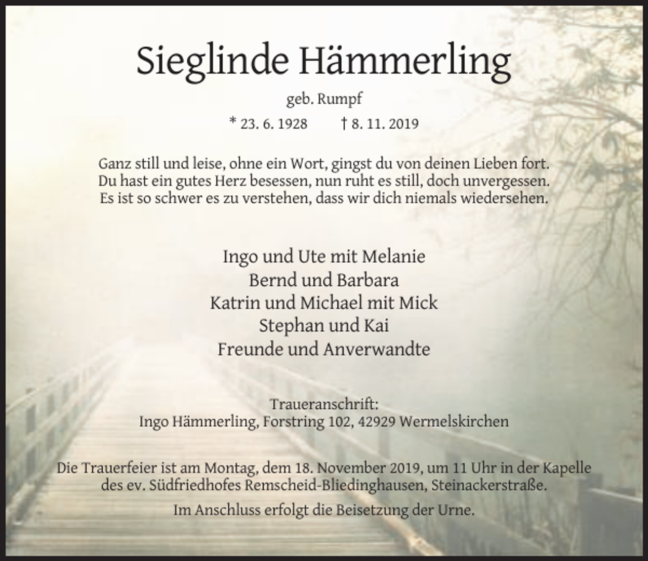 <p>Sieglinde Hämmerling<br />geb. Rumpf<br />* 23. 6. 1928<br />† 8. 11. 2019<br />Ganz still und leise, ohne ein Wort, gingst du von deinen Lieben fort.<br />Du hast ein gutes Herz besessen, nun ruht es still, doch unvergessen.<br />Es ist so schwer es zu verstehen, dass wir dich niemals wiedersehen.</p><p>Ingo und Ute mit Melanie<br />Bernd und Barbara<br />Katrin und Michael mit Mick<br />Stephan und Kai<br />Freunde und Anverwandte<br />Traueranschrift:<br />Ingo Hämmerling, Forstring 102, 42929 Wermelskirchen<br />Die Trauerfeier ist am Montag, dem 18. November 2019, um 11 Uhr in der Kapelle<br />des ev. Südfriedhofes Remscheid-Bliedinghausen, Steinackerstraße.<br />Im Anschluss erfolgt die Beisetzung der Urne.</p>