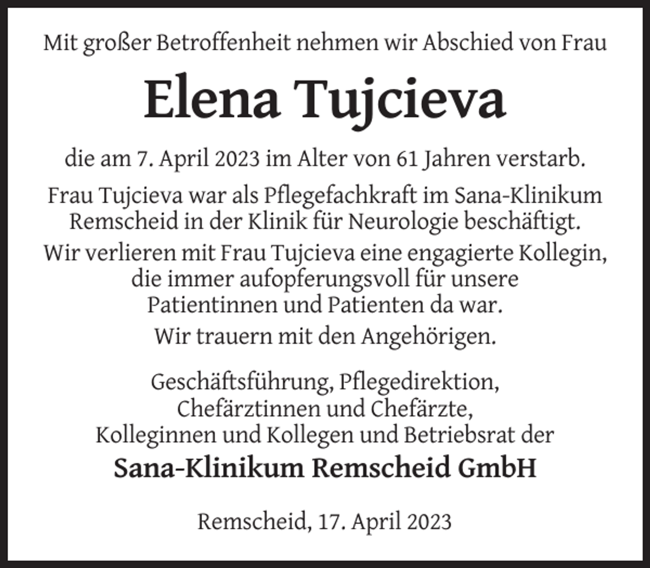 <p>Mit großer Betroffenheit nehmen wir Abschied von Frau</p><p>Elena Tujcieva<br />die am 7. April 2023 im Alter von 61 Jahren verstarb.<br />Frau Tujcieva war als Pflegefachkraft im Sana-Klinikum<br />Remscheid in der Klinik für Neurologie beschäftigt.<br />Wir verlieren mit Frau Tujcieva eine engagierte Kollegin,<br />die immer aufopferungsvoll für unsere<br />Patientinnen und Patienten da war.<br />Wir trauern mit den Angehörigen.<br />Geschäftsführung, Pflegedirektion,<br />Chefärztinnen und Chefärzte,<br />Kolleginnen und Kollegen und Betriebsrat der</p><p>Sana-Klinikum Remscheid GmbH<br />Remscheid, 17. April 2023</p>