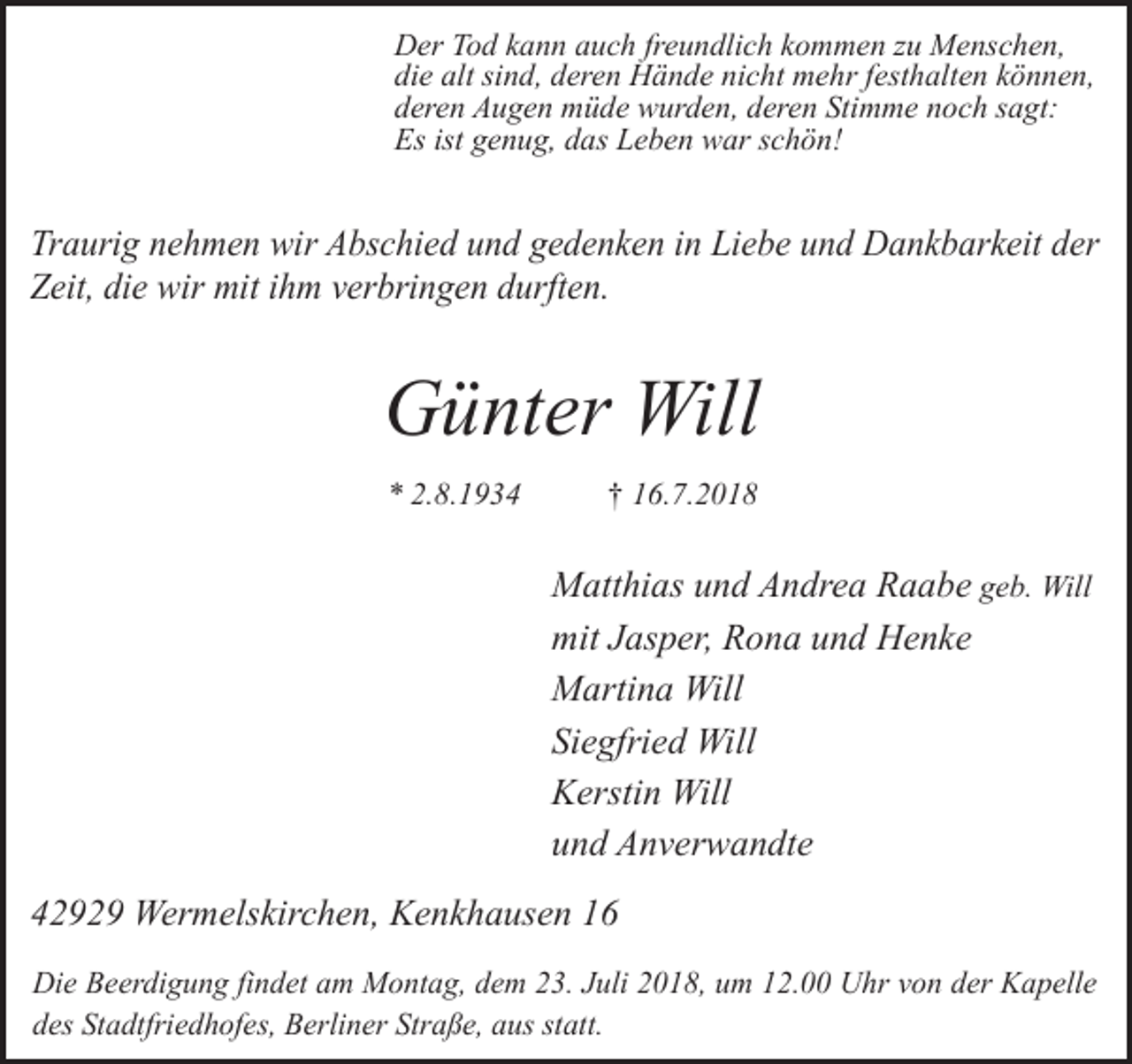 <p>Der Tod kann auch freundlich kommen zu Menschen,<br />die alt sind, deren Hände nicht mehr festhalten können,<br />deren Augen müde wurden, deren Stimme noch sagt:<br />Es ist genug, das Leben war schön!</p><p>Traurig nehmen wir Abschied und gedenken in Liebe und Dankbarkeit der<br />Zeit, die wir mit ihm verbringen durften.</p><p>Günter Will<br />* 2.8.1934</p><p>† 16.7.2018</p><p>Matthias und Andrea Raabe geb. Will<br />mit Jasper, Rona und Henke<br />Martina Will<br />Siegfried Will<br />Kerstin Will<br />und Anverwandte<br />42929 Wermelskirchen, Kenkhausen 16<br />Die Beerdigung findet am Montag, dem 23. Juli 2018, um 12.00 Uhr von der Kapelle<br />des Stadtfriedhofes, Berliner Straße, aus statt.</p>