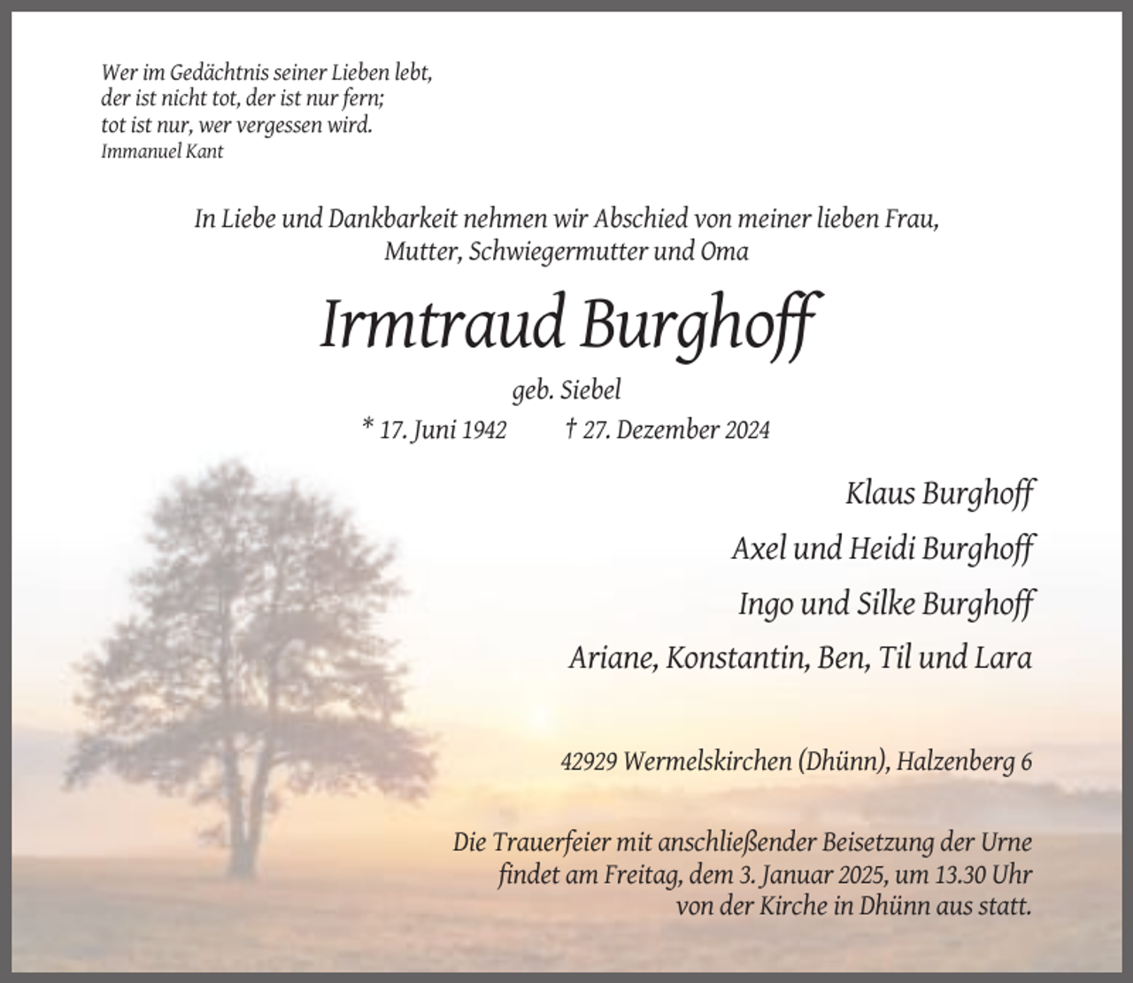 <p>Wer im Gedächtnis seiner Lieben lebt,<br />der ist nicht tot, der ist nur fern;<br />tot ist nur, wer vergessen wird.<br />Immanuel Kant</p><p>In Liebe und Dankbarkeit nehmen wir Abschied von meiner lieben Frau,<br />Mutter, Schwiegermutter und Oma</p><p>Irmtraud Burghoff<br />* 17. Juni 1942</p><p>geb. Siebel<br />† 27. Dezember 2024</p><p>Klaus Burghoff<br />Axel und Heidi Burghoff<br />Ingo und Silke Burghoff<br />Ariane, Konstantin, Ben, Til und Lara</p><p>42929 Wermelskirchen (Dhünn), Halzenberg 6</p><p>Die Trauerfeier mit anschließender Beisetzung der Urne<br />findet am Freitag, dem 3. Januar 2025, um 13.30 Uhr<br />von der Kirche in Dhünn aus statt.</p>