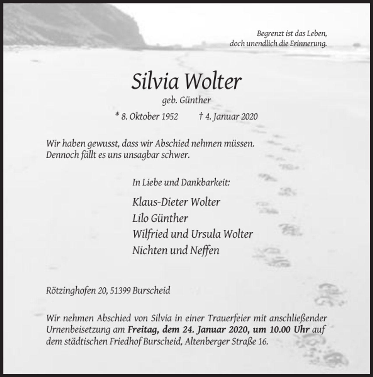 <p>Begrenzt ist das Leben,<br />doch unendlich die Erinnerung.</p><p>Silvia Wolter<br />geb. Günther<br />* 8. Oktober 1952</p><p>† 4. Januar 2020</p><p>Wir haben gewusst, dass wir Abschied nehmen müssen.<br />Dennoch fällt es uns unsagbar schwer.<br />In Liebe und Dankbarkeit:</p><p>Klaus-Dieter Wolter<br />Lilo Günther<br />Wilfried und Ursula Wolter<br />Nichten und Neffen</p><p>Rötzinghofen 20, 51399 Burscheid<br />Wir nehmen Abschied von Silvia in einer Trauerfeier mit anschließender<br />Urnenbeisetzung am Freitag, dem 24. Januar 2020, um 10.00 Uhr auf<br />dem städtischen Friedhof Burscheid, Altenberger Straße 16.</p>