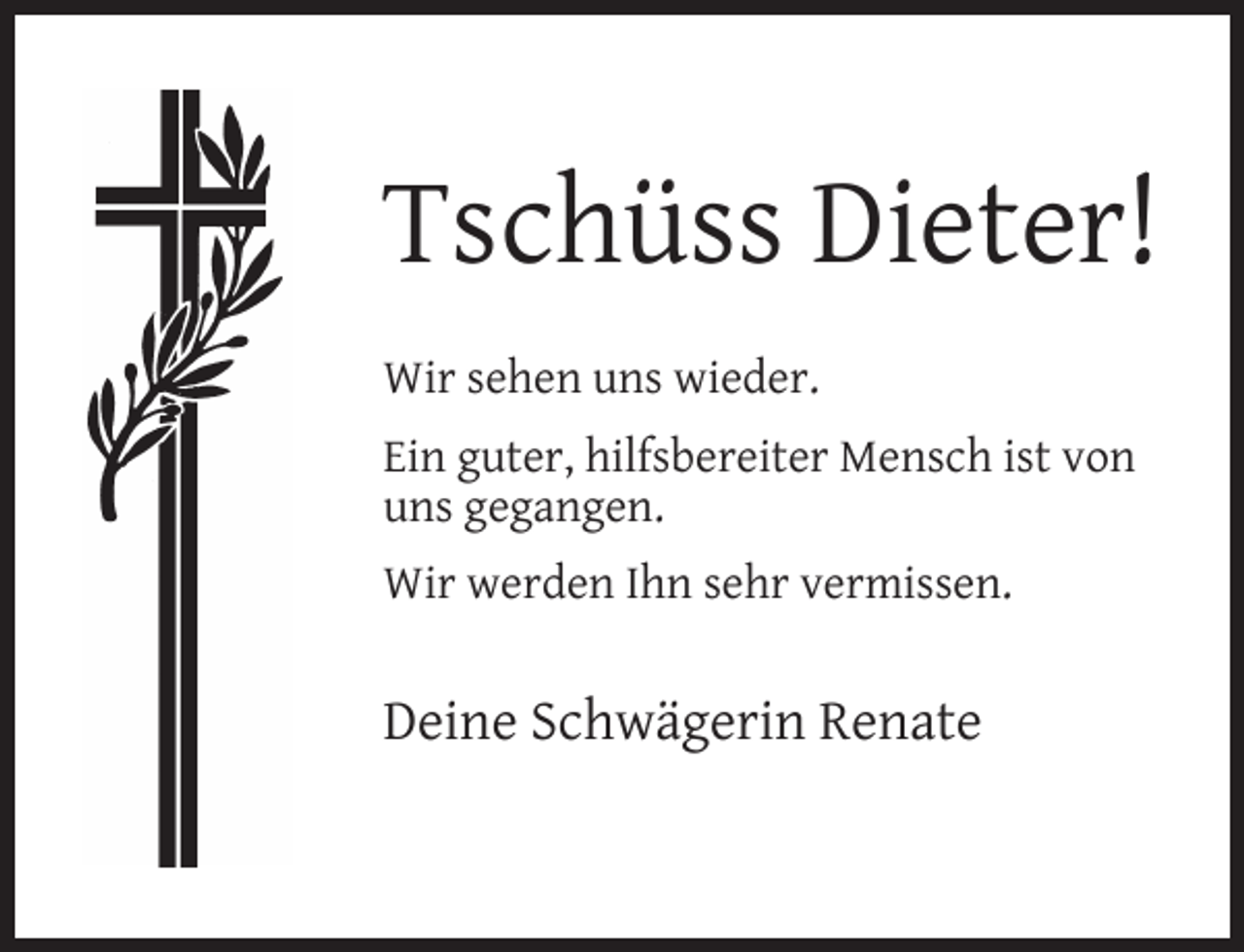 <p>Tschüss Dieter!<br />Wir sehen uns wieder.<br />Ein guter, hilfsbereiter Mensch ist von<br />uns gegangen.<br />Wir werden Ihn sehr vermissen.</p><p>Deine Schwägerin Renate</p>