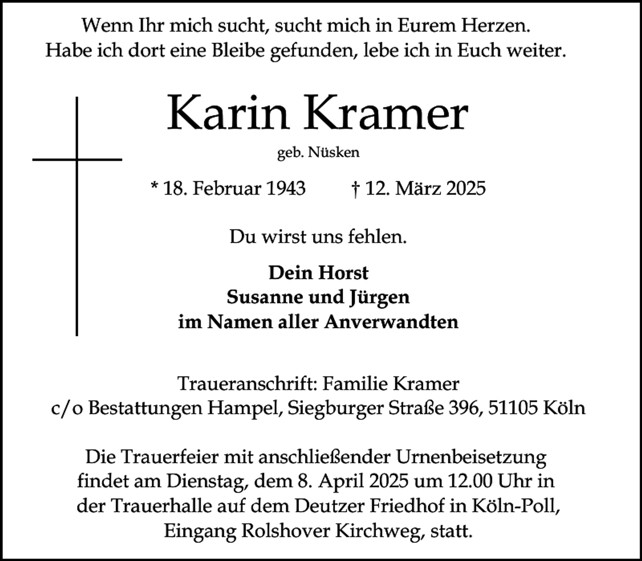 <p>Wenn Ihr mich sucht, sucht mich in Eurem Herzen.<br />Habe ich dort eine Bleibe gefunden, lebe ich in Euch weiter.</p><p>Karin Kramer<br />geb. Nüsken</p><p>* 18. Februar 1943</p><p>† 12. März 2025</p><p>Du wirst uns fehlen.<br />Dein Horst<br />Susanne und Jürgen<br />im Namen aller Anverwandten<br />Traueranschrift: Familie Kramer<br />c/o Bestattungen Hampel, Siegburger Straße 396, 51105 Köln<br />Die Trauerfeier mit anschließender Urnenbeisetzung<br />findet am Dienstag, dem 8. April 2025 um 12.00 Uhr in<br />der Trauerhalle auf dem Deutzer Friedhof in Köln-Poll,<br />Eingang Rolshover Kirchweg, statt.</p>