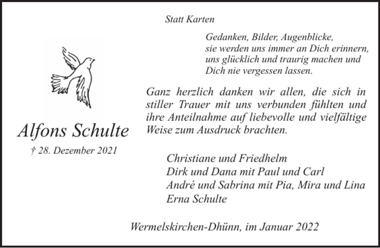 <p>Statt Karten<br />Gedanken, Bilder, Augenblicke,<br />sie werden uns immer an Dich erinnern,<br />uns glücklich und traurig machen und<br />Dich nie vergessen lassen.</p><p>Alfons Schulte<br />† 28. Dezember 2021</p><p>Ganz herzlich danken wir allen, die sich in<br />stiller Trauer mit uns verbunden fühlten und<br />ihre Anteilnahme auf liebevolle und vielfältige<br />Weise zum Ausdruck brachten.<br />Christiane und Friedhelm<br />Dirk und Dana mit Paul und Carl<br />André und Sabrina mit Pia, Mira und Lina<br />Erna Schulte<br />Wermelskirchen-Dhünn, im Januar 2022</p>